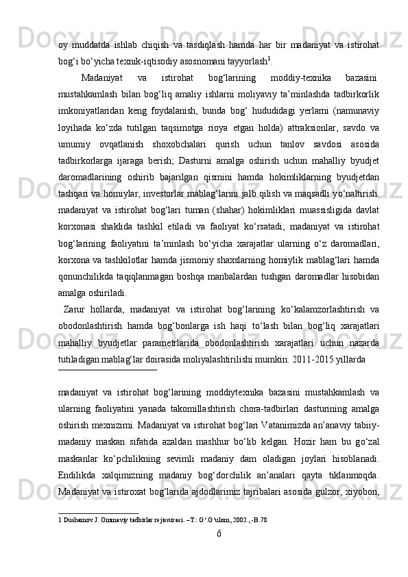 oy   muddatda   ishlab   chiqish   va   tasdiqlash   hamda   har   bir   madaniyat   va   istirohat
bog‘i b о ‘yicha texnik-iqtisodiy asosnomani tayyorlash 1
.    
  Madaniyat  va  istirohat  bog‘larining  moddiy-texnika  bazasini 
mustahkamlash   bilan   bog‘liq   amaliy   ishlarni   moliyaviy   ta’minlashda   tadbirkorlik
imkoniyatlaridan   keng   foydalanish,   bunda   bog‘   hududidagi   yerlarni   (namunaviy
loyihada   k о ‘zda   tutilgan   taqsimotga   rioya   etgan   holda)   attraksionlar,   savdo   va
umumiy   ovqatlanish   shoxobchalari   qurish   uchun   tanlov   savdosi   asosida
tadbirkorlarga   ijaraga   berish;   Dasturni   amalga   oshirish   uchun   mahalliy   byudjet
daromadlarining   oshirib   bajarilgan   qismini   hamda   hokimliklarning   byudjetdan
tashqari va homiylar, investorlar mablag‘larini jalb qilish va maqsadli y о ‘naltirish.
madaniyat   va   istirohat   bog‘lari   tuman   (shahar)   hokimliklari   muassisligida   davlat
korxonasi   shaklida   tashkil   etiladi   va   faoliyat   k о ‘rsatadi;   madaniyat   va   istirohat
bog‘larining   faoliyatini   ta’minlash   b о ‘yicha   xarajatlar   ularning   о ‘z   daromadlari,
korxona va tashkilotlar hamda jismoniy shaxslarning homiylik mablag‘lari hamda
qonunchilikda   taqiqlanmagan   boshqa   manbalardan   tushgan   daromadlar   hisobidan
amalga oshiriladi.   
  Zarur   hollarda,   madaniyat   va   istirohat   bog‘larining   k о ‘kalamzorlashtirish   va
obodonlashtirish   hamda   bog‘bonlarga   ish   haqi   t о ‘lash   bilan   bog‘liq   xarajatlari
mahalliy   byudjetlar   parametrlarida   obodonlashtirish   xarajatlari   uchun   nazarda
tutiladigan mablag‘lar doirasida moliyalashtirilishi mumkin.  2011-2015 yillarda 
 
madaniyat   va   istirohat   bog‘larining   moddiytexnika   bazasini   mustahkamlash   va
ularning   faoliyatini   yanada   takomillashtirish   chora-tadbirlari   dasturining   amalga
oshirish mexnizimi. Madaniyat va istirohat bog‘lari Vatanimizda an’anaviy tabiiy-
madaniy   maskan   sifatida   azaldan   mashhur   bо‘lib   kelgan.   Hozir   ham   bu   g о ‘zal
maskanlar   k о ‘pchilikning   sevimli   madaniy   dam   oladigan   joylari   hisoblanadi.
Endilikda   xalqimizning   madaniy   bog‘dorchilik   an’analari   qayta   tiklanmoqda.
Madaniyat va istiroxat bog‘larida ajdodlarimiz tajribalari asosida gulzor, xiyobon,
1  Dushamov J. Ommaviy tadbirlar rejissurasi. –T.: G‘.G‘ulom, 2002., -B.78  
6  
  