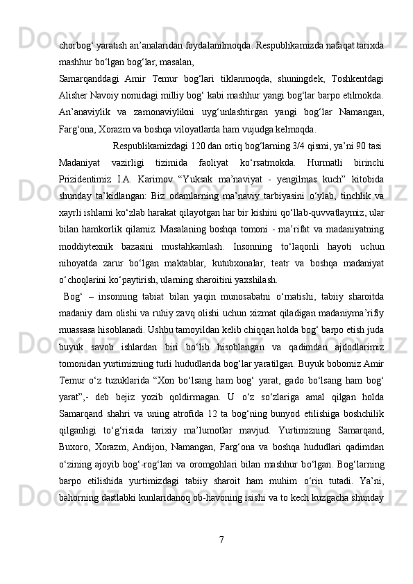 chorbog‘ yaratish an’analaridan foydalanilmoqda. Respublikamizda nafaqat tarixda
mashhur b о ‘lgan bog‘lar, masalan, 
Samarqanddagi   Amir   Temur   bog‘lari   tiklanmoqda,   shuningdek,   Toshkentdagi
Alisher Navoiy nomidagi milliy bog‘ kabi mashhur yangi bog‘lar barpo etilmokda.
An’anaviylik   va   zamonaviylikni   uyg‘unlashtirgan   yangi   bog‘lar   Namangan,
Farg‘ona, Xorazm va boshqa viloyatlarda ham vujudga kelmoqda.
  Respublikamizdagi 120 dan ortiq bog‘larning 3/4 qismi, ya’ni 90 tasi 
Madaniyat   vazirligi   tizimida   faoliyat   k о ‘rsatmokda.   Hurmatli   birinchi
Prizidentimiz   I.A.   Karimov   “Yuksak   ma’naviyat   -   yengilmas   kuch”   kitobida
shunday   ta’kidlangan:   Biz   odamlarning   ma’naviy   tarbiyasini   о ‘ylab,   tinchlik   va
xayrli ishlarni k о ‘zlab harakat qilayotgan har bir kishini q о ‘llab-quvvatlaymiz, ular
bilan   hamkorlik   qilamiz.   Masalaning   boshqa   tomoni   -   ma’rifat   va   madaniyatning
moddiytexnik   bazasini   mustahkamlash.   Insonning   t о ‘laqonli   hayoti   uchun
nihoyatda   zarur   b о ‘lgan   maktablar,   kutubxonalar,   teatr   va   boshqa   madaniyat
о ‘choqlarini k о ‘paytirish, ularning sharoitini yaxshilash.   
  Bog‘   –   insonning   tabiat   bilan   yaqin   munosabatni   о ‘rnatishi,   tabiiy   sharoitda
madaniy dam olishi va ruhiy zavq olishi uchun xizmat qiladigan madaniyma’rifiy
muassasa hisoblanadi. Ushbu tamoyildan kelib chiqqan holda bog‘ barpo etish juda
buyuk   savob   ishlardan   biri   b о ‘lib   hisoblangan   va   qadimdan   ajdodlarimiz
tomonidan yurtimizning turli hududlarida bog‘lar yaratilgan. Buyuk bobomiz Amir
Temur   о ‘z   tuzuklarida   “Xon   b о ‘lsang   ham   bog‘   yarat,   gado   b о ‘lsang   ham   bog‘
yarat”,-   deb   bejiz   yozib   qoldirmagan.   U   о ‘z   s о ‘zlariga   amal   qilgan   holda
Samarqand   shahri   va   uning   atrofida   12   ta   bog‘ning   bunyod   etilishiga   boshchilik
qilganligi   t о ‘g‘risida   tarixiy   ma’lumotlar   mavjud.   Yurtimizning   Samarqand,
Buxoro,   Xorazm,   Andijon,   Namangan,   Farg‘ona   va   boshqa   hududlari   qadimdan
о ‘zining   ajoyib   bog‘-rog‘lari   va   oromgohlari   bilan   mashhur   b о ‘lgan.   Bog‘larning
barpo   etilishida   yurtimizdagi   tabiiy   sharoit   ham   muhim   о ‘rin   tutadi.   Ya’ni,
bahorning dastlabki kunlaridanoq ob-havoning isishi va to kech kuzgacha shunday
7  
  