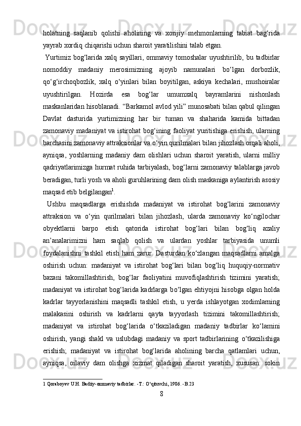 holatning   saqlanib   qolishi   aholining   va   xorijiy   mehmonlarning   tabiat   bag‘rida
yayrab xordiq chiqarishi uchun sharoit yaratilishini talab etgan.     
  Yurtimiz bog‘larida xalq sayillari, ommaviy tomoshalar uyushtirilib, bu tadbirlar
nomoddiy   madaniy   merosimizning   ajoyib   namunalari   b о ‘lgan   dorbozlik,
q о ‘g‘irchoqbozlik,   xalq   о ‘yinlari   bilan   boyitilgan,   askiya   kechalari,   mushoiralar
uyushtirilgan.   Hozirda   esa   bog‘lar   umumxalq   bayramlarini   nishonlash
maskanlaridan hisoblanadi. “Barkamol avlod yili” munosabati bilan qabul qilingan
Davlat   dasturida   yurtimizning   har   bir   tuman   va   shaharida   kamida   bittadan
zamonaviy madaniyat va istirohat bog‘ining faoliyat  yuritishiga erishish, ularning
barchasini zamonaviy attraksionlar va  о ‘yin qurilmalari bilan jihozlash orqali aholi,
ayniqsa,   yoshlarning   madaniy   dam   olishlari   uchun   sharoit   yaratish,   ularni   milliy
qadriyatlarimizga hurmat ruhida tarbiyalash, bog‘larni zamonaviy talablarga javob
beradigan, turli yosh va aholi guruhlarining dam olish maskaniga aylantirish asosiy
maqsad etib belgilangan 1
. 
  Ushbu   maqsadlarga   erishishda   madaniyat   va   istirohat   bog‘larini   zamonaviy
attraksion   va   о ‘yin   qurilmalari   bilan   jihozlash,   ularda   zamonaviy   k о ‘ngilochar
obyektlarni   barpo   etish   qatorida   istirohat   bog‘lari   bilan   bog‘liq   azaliy
an’analarimizni   ham   saqlab   qolish   va   ulardan   yoshlar   tarbiyasida   unumli
foydalanishni   tashkil   etish   ham   zarur.   Dasturdan   k о ‘zlangan   maqsadlarni   amalga
oshirish   uchun:   madaniyat   va   istirohat   bog‘lari   bilan   bog‘liq   huquqiy-normativ
bazani   takomillashtirish,   bog‘lar   faoliyatini   muvofiqlashtirish   tizimini   yaratish;
madaniyat va istirohat bog‘larida kadrlarga b о ‘lgan ehtiyojni hisobga olgan holda
kadrlar   tayyorlanishini   maqsadli   tashkil   etish,   u   yerda   ishlayotgan   xodimlarning
malakasini   oshirish   va   kadrlarni   qayta   tayyorlash   tizimini   takomillashtirish;
madaniyat   va   istirohat   bog‘larida   о ‘tkaziladigan   madaniy   tadbirlar   k о ‘lamini
oshirish,   yangi   shakl   va   uslubdagi   madaniy   va   sport   tadbirlarining   о ‘tkazilishiga
erishish;   madaniyat   va   istirohat   bog‘larida   aholining   barcha   qatlamlari   uchun,
ayniqsa,   oilaviy   dam   olishga   xizmat   qiladigan   sharoit   yaratish,   xususan:   sokin
1  Qoraboyev U.H. Badiiy-ommaviy tadbirlar. -T.:  О ‘qituvchi, 1986. -B.23 
8  
  