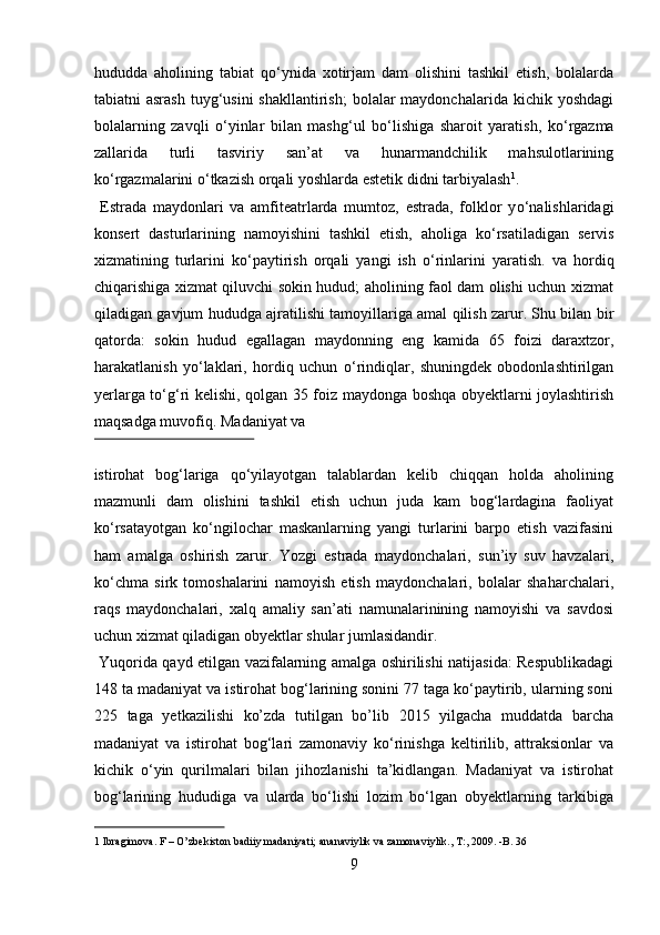 hududda   aholining   tabiat   q о ‘ynida   xotirjam   dam   olishini   tashkil   etish,   bolalarda
tabiatni  asrash   tuyg‘usini  shakllantirish;   bolalar  maydonchalarida  kichik yoshdagi
bolalarning   zavqli   о ‘yinlar   bilan   mashg‘ul   b о ‘lishiga   sharoit   yaratish,   k о ‘rgazma
zallarida   turli   tasviriy   san’at   va   hunarmandchilik   mahsulotlarining
k о ‘rgazmalarini  о ‘tkazish orqali yoshlarda estetik didni tarbiyalash 1
.    
  Estrada   maydonlari   va   amfiteatrlarda   mumtoz,   estrada,   folklor   y о ‘nalishlaridagi
konsert   dasturlarining   namoyishini   tashkil   etish,   aholiga   k о ‘rsatiladigan   servis
xizmatining   turlarini   k о ‘paytirish   orqali   yangi   ish   о ‘rinlarini   yaratish.   va   hordiq
chiqarishiga xizmat qiluvchi sokin hudud; aholining faol dam olishi uchun xizmat
qiladigan gavjum hududga ajratilishi tamoyillariga amal qilish zarur. Shu bilan bir
qatorda:   sokin   hudud   egallagan   maydonning   eng   kamida   65   foizi   daraxtzor,
harakatlanish   y о ‘laklari,   hordiq   uchun   о ‘rindiqlar,   shuningdek   obodonlashtirilgan
yerlarga t о ‘g‘ri kelishi, qolgan 35 foiz maydonga boshqa obyektlarni joylashtirish
maqsadga muvofiq.  Madaniyat va 
 
istirohat   bog‘lariga   qо‘yilayotgan   talablardan   kelib   chiqqan   holda   aholining
mazmunli   dam   olishini   tashkil   etish   uchun   juda   kam   bog‘lardagina   faoliyat
kо‘rsatayotgan   kо‘ngilochar   maskanlarning   yangi   turlarini   barpo   etish   vazifasini
ham   amalga   oshirish   zarur.   Yozgi   estrada   maydonchalari,   sun’iy   suv   havzalari,
kо‘chma   sirk   tomoshalarini   namoyish   etish   maydonchalari,   bolalar   shaharchalari,
raqs   maydonchalari,   xalq   amaliy   san’ati   namunalarinining   namoyishi   va   savdosi
uchun xizmat qiladigan obyektlar shular jumlasidandir.   
  Yuqorida qayd etilgan vazifalarning amalga oshirilishi natijasida: Respublikadagi
148 ta madaniyat va istirohat bog‘larining sonini 77 taga kо‘paytirib, ularning soni
225   taga   yetkazilishi   ko’zda   tutilgan   bo’lib   2015   yilgacha   muddatda   barcha
madaniyat   va   istirohat   bog‘lari   zamonaviy   kо‘rinishga   keltirilib,   attraksionlar   va
kichik   о‘yin   qurilmalari   bilan   jihozlanishi   ta’kidlangan.   Madaniyat   va   istirohat
bog‘larining   hududiga   va   ularda   bо‘lishi   lozim   bо‘lgan   obyektlarning   tarkibiga
1  Ibragimova. F – O’zbekiston badiiy madaniyati; ananaviylik va zamonaviylik., T:, 2009. -B. 36  
9  
  