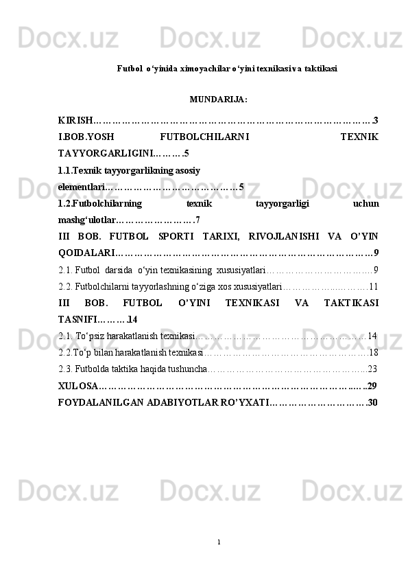 Futbol  o‘yinida ximoyachilar  o‘ yini texnikasi va taktikasi  
MUNDARIJA: 
KIRISH …………………………………………………………………………….3
I.BOB.YOSH   FUTBOLCHILARNI     TEXNIK
TAYYORGARLIGINI……….5 
1.1.Texnik tayyorgarlikning asosiy 
elementlari……………………………………5
1.2.Futbolchilarning   texnik   tayyorgarligi   uchun
mashg‘ulotlar…………………….7
III   BOB.   FUTBOL   SPORTI   TARIXI,   RIVOJLANISHI   VA   O’YIN
QOIDALARI ………………………………………………………………………9
2 .1. F utbol  darsida  o‘yin texnikasining  xususiyatlari………………………….… 9
2.2. Futbolchilarni tayyorlashning o‘ziga xos xususiyatlari……………...……….11
III   BOB.   FUTBOL   O’YINI   TEXNIKASI   VA   TAKTIKASI
TASNIFI……….14
2.1. To‘psiz harakatlanish texnikasi………………………………………………14
2.2. To‘p bilan harakatlanish texnikasi…………………………………………….18
2.3.  Futbolda taktika haqida tushuncha…………………………………………...23
XULOSA ……………………………………………………………………..…..29
FOYDALANILGAN ADABIYOTLAR RO’YXATI ………………………….30
1