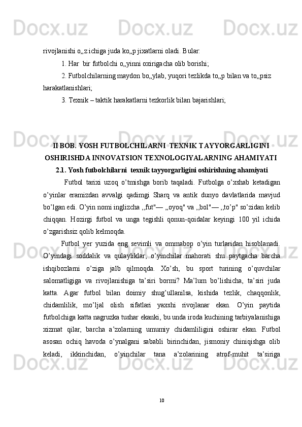 rivojlanishi o„z ichiga juda ko„p jixatlarni oladi. Bular:
1. Har  bir futbolchi o„yinni oxirigacha olib borishi;
2. Futbolchilarning maydon bo„ylab, yuqori tezlikda to„p bilan va to„psiz
harakatlanishlari;
3. Texnik – taktik harakatlarni tezkorlik bilan bajarishlari;
 
II  BOB.   YOSH FUTBOLCHILARNI  TEXNIK TAYYORGARLIGINI
OSHIRISHDA INNOVATSION TEXNOLOGIYALARNING AHAMIYATI
2 .1.  Yosh futbolchilarni  texnik tayyorgarligini oshirishning ahamiyati 
  Futbol   tarixi   uzoq   o’tmishga   borib   taqaladi.   Futbolga   o’xshab   ketadigan
o’yinlar   eramizdan   avvalgi   qadimgi   Sharq   va   antik   dunyo   davlatlarida   mavjud
bo’lgan edi. O’yin nomi inglizcha ,,fut"— ,,oyoq" va ,,bol"— ,,to’p" so’zidan kelib
chiqqan.   Hozi r gi   futbol   va   unga   tegishli   qonun-qoidalar   keyingi   100   yil   ichida
o’zgarishsiz qolib kelmoqda.
Futbol   yer   yuzida   eng   sevimli   va   ommabop   o’yin   turlaridan   hisoblanadi.
O’yindagi   soddalik   va   qulayliklar,   o’yinchilar   mahorati   shu   paytgacha   barcha
ishqibozlarni   o’ziga   jalb   qilmoqda.   Xo’sh,   bu   sport   turining   o’quvchilar
salomatligiga   va   rivojlanishiga   ta’siri   bormi?   Ma’lum   bo’lishicha,   ta’siri   juda
katta.   Agar   futbol   bilan   doimiy   shug’ullanilsa,   kishida   tezlik,   chaqqonlik,
chidamlilik,   mo’ljal   olish   sifatlari   yaxshi   rivojlanar   ekan.   O’yin   paytida
futbolchiga katta nagruzka tushar ekanki, bu unda iroda kuchining tarbiyalanishiga
xizmat   qilar,   barcha   a’zolarning   umumiy   chidamliligini   oshirar   ekan.   Futbol
asosan   ochiq   havoda   o’ynalgani   sababli   birinchidan,   jismoniy   chiniqishga   olib
keladi,   ikkinchidan,   o’yinchilar   tana   a’zolarining   atrof-muhit   ta’siriga
10