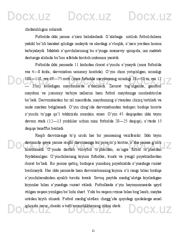 chidamliligini oshiradi.
Futbolda   ikki   jamoa   o’zaro   bahslashadi.   G’alabaga     intilish   futbolchilarni
yakdil bo’lib harakat qilishga undaydi va ulardagi o’rtoqlik, o’zaro yordam hissini
tarbiyalaydi.   Maktab   o’quvchilarining   bu   o’yinga   ommaviy   qiziqishi,   uni   maktab
dasturiga alohida bo’lim sifatida kiritish imkonini yaratdi.
Futbolda   ikki   jamoada   11   kishidan   iborat   o’yinchi   o’ynaydi   (mini   futbolda
esa   4—8   kishi,   darvozabon   umumiy   hisobda).   O’yin   chim   yotqizilgan,   uzunligi
100—110, eni 69—75 metr (mini futbolda maydonning uzunligi 18—50 m, eni 12
—   35m)   keladigan   maydonlarda   o’tkaziladi.   Zarurat   tug’ulganda,   gandbol
maydoni   va   jismoniy   tarbiya   zallarini   ham   futbol   maydoniga   moslashtirilsa
bo’ladi. Darvozalardan bir xil masofada, maydonning o’rtasidan chiziq tortiladi va
unda   markaz   belgilanadi.   O’yin   chog’ida   darvozabondan   tashqari   boshqa   birorta
o’yinchi   to’pga   qo’l   tekkizishi   mumkin   emas.   O’yin   45   daqiqadan   ikki   taym
davom   etadi   (12—13   yoshlilar   uchun   mini   futbolda   20—25   daqiqa),   o’ rtada   15
daqiqa tanaffus beriladi.
Raqib   darvozasiga   to’p   urish   har   bir   jamoaning   vazifasidir.   Ikki   taym
davomida qaysi jamoa raqibi darvozasiga ko’proq to’p kiritsa, o’sha jamoa g’olib
hisoblanadi.   O’yinda   dastlab   voleybol   to’plaridan,   so’ngra   futbol   to’plaridan
foydalanilgan.   O’yinchilarning   kiyimi   futbolka,   trusik   va   yengil   poyabzallardan
iborat   bo’ladi.  Bir  jamoa  qattiq, boshqasi  yumshoq  poyabzalda  o’ynashiga  ruxsat
berilmaydi. Har  ikki  jamoada ham  darvozabonning kiyimi  o’z rangi bilan boshqa
o’yinchilarnikidan   ajralib   turishi   kerak.   Sovuq   paytda   mashg’ulotga   kiyiladigan
kiyimlar   bilan   o’ynashga   ruxsat   etiladi.   Futbolkada   o’yin   bayonnomasida   qayd
etilgan raqam yozilgan bo’lishi shart. Yoki bu raqam rezina bilan bog’lanib, mayka
ustidan   kiyib   olinadi.   Futbol   mashg’ulotlari   chogg’ida   quyidagi   qoidalarga   amal
qilinishi zarur, chunki u turli noxushliklarning oldini oladi:
11