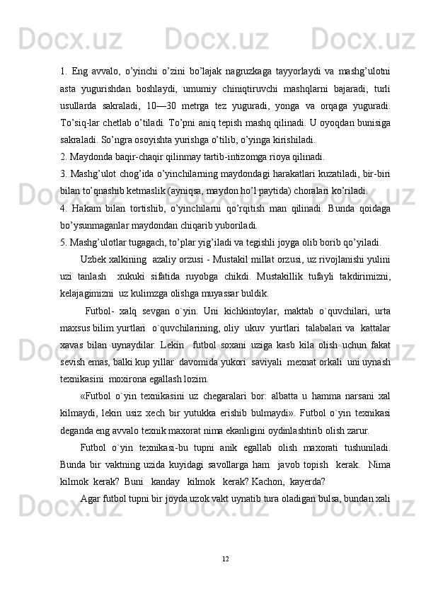 1.   Eng   avvalo,   o’yinchi   o’zini   bo’lajak   nagruzkaga   tayyorlaydi   va   mashg’ulotni
asta   yugurishdan   boshlaydi,   umumiy   chiniqtiruvchi   mashqlarni   bajaradi,   turli
usullarda   sakraladi,   10—30   metrga   tez   yuguradi,   yonga   va   orqaga   yuguradi.
To’siq-lar chetlab o’tiladi. To’pni aniq tepish mashq qilinadi. U oyoqdan bunisiga
sakraladi. So’ngra osoyishta yurishga o’tilib, o’yinga kirishiladi.
2. Maydonda baqir-chaqir qilinmay tartib-intizomga rioya qilinadi.
3. Mashg’ulot chog’ida o’yinchilarning maydondagi harakatlari kuzatiladi, bir-biri
bilan to’qnashib ketmaslik (ayniqsa, maydon ho’l paytida) choralari ko’riladi.
4.   Hakam   bilan   tortishib,   o’yinchilarni   qo’rqitish   man   qilinadi.   Bunda   qoidaga
bo’ysunmaganlar maydondan chiqarib yuboriladi.
5. Mashg’ulotlar tugagach, to’plar yig’iladi va tegishli joyga olib borib qo’yiladi.
Uzbek xalkining   azaliy orzusi - Mustakil millat orzusi, uz rivojlanishi yulini
uzi   tanlash     xukuki   sifatida   ruyobga   chikdi.   Mustakillik   tufayli   takdirimizni,
kelajagimizni  uz kulimzga olishga muyassar buldik.
Futbol-   xalq   sevgan   o`yin.   Uni   kichkintoylar,   maktab   o`quvchilari,   urta
maxsus bilim yurtlari   o`quvchilarining, oliy  ukuv  yurtlari  talabalari va   kattalar
xavas   bilan   uynaydilar.   Lekin     futbol   soxani   uziga   kasb   kila   olish   uchun   fakat
sevish emas, balki kup yillar  davomida yukori  saviyali  mexnat orkali  uni uynash
texnikasini  moxirona egallash lozim.
«Futbol   o`yin   texnikasini   uz   chegaralari   bor:   albatta   u   hamma   narsani   xal
kilmaydi,   lekin   usiz   xech   bir   yutukka   erishib   bulmaydi».   Futbol   o`yin   texnikasi
deganda eng avvalo texnik maxorat nima ekanligini oydinlashtirib olish zarur.
Futbol   o`yin   texnikasi-bu   tupni   anik   egallab   olish   maxorati   tushuniladi.
Bunda   bir   vaktning   uzida   kuyidagi   savollarga   ham     javob   topish     kerak.     Nima
kilmok  kerak?  Buni   kanday   kilmok   kerak? Kachon,  kayerda?
Agar futbol tupni bir joyda uzok vakt uynatib tura oladigan bulsa, bundan xali
12