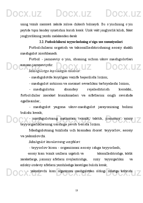 uning   texnik   maxorati   xakida   xulosa   chikarib   bulmaydi.   Bu   o`yinchining   o`yin
paytida tupni kanday uynatishini kurish kerak. Uzok vakt jonglyorlik kilish, fakat
jonglyorlikning yaxshi malakasidan darak 
2.2. Futbolchilarni tayyorlashning o‘ziga xos xususiyatlariFutbolchilarni urgatish va takomillashtirishning  	asosiy shakli	
mashgulot xisoblanadi.	
Futbol   -   jamoaviy   o`yin,   shuning   uchun   ukuv   mashgu	lo	tlari	
asosan jamoaviydir.	
Ma	shgu	lotga 	kuy	iladigan talablar:	
- mashgulotda kuyilgan vazifa bajarilishi lozim;
- mashgulot intizom va mexnat	 sevarlikni tarbiyalashi	 lo	zim;	
-  	mashgulotni       shunday       rejalashtirish       kerakki,	
futbolchilar   xarakat   kunikmalari   va   sifatlarini   ongli	 	ravishda	
egallasinlar;	
-   mashgulot   yagona   ukuv-mashgulot   jarayonining   bulimi	
bulishi kerak;	
-   mashgulotning   mazmuni   texnik,   taktik,   jismoniy,	 ruxiy	
tayyorgarliklarning usishiga javob berishi lozim.	
Mashgulotning  tuzilishi   uch   kismdan  iborat:  tayyorlov,  	asosiy	
va yakunlovchi.	
Mashgulot 	kismlarining vazifalari:	
- tayyorlov ki	sm - organizmni asosiy ishga tayyorlash;
-asosiy   kism   texnik   usullarni   urgatish   va                       takomillashtirishga,   taktik
xarakatlarga,   jismoniy   sifatlarni   rivojlantirishga,         ruxiy       tayyorgarlikni         va
axlokiy-irodaviy sifatlarni yaxshilashga karatilgan bulishi kerak;
-   yakunlovchi   kism   organizmni   mashgulotdan   oldingi   xolatiga   keltirishi
13 