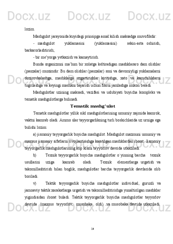 lozim.
Mashgulot jarayonida kuyidagi prinsipga amal kilish maksadga muvofikdir: 
-   mashgulot       yuklamasini       (yuklamasini)       sekin-asta   oshirish,
barkarorlashtirish;
- bir me’yorga yetkazish va kamaytirish.
Bunda organizmni ma’lum bir xolatga keltiradigan mashklararo dam olishlar
(pauzalar) muximdir. Bu dam olishlar (pauzalar) soni va davomiyligi yuklamalarni
dozirovkalashga,   mashklarga   uzgartirishlar   kiritishga,   xato   va   kamchiliklarni
tugrilashga va keyingi mashkni bajarish uchun fikrni jamlashga imkon beradi.
Mashgulotlar   uzining   maksadi,   vazifasi   va   uslubiyati   buyicha   kompleks   va
tematik mashgulotlarga bulinadi.Tematik mashg’ulot
Tematik mashgulotlar yillik sikl mashgulotlarining umumiy xajmida kamrok,
vaktni kamrab oladi. Ammo ular tayyorgarlikning turli boskichlarida uz urniga ega
bulishi lozim:
a) jismoniy tayyorgarlik buyicha mashgulot. Mashgulot mazmuni umumiy va
maxsus jismoniy sifatlarni rivojlantirishga karatilgan mashklardan iborat. Jismoniy
tayyorgarlik mashgulotlarining kup kismi tayyorlov davrida utkaziladi.
b) Texnik   tayyorgarlik   buyicha   mashgulotlar   o`yinning   barcha       texnik
usullarini     uziga       kamrab       oladi.       Texnik     elementlarga   urgatish   va
takomillashtirish   bilan   boglik,   mashgulotlar   barcha   tayyorgarlik   davrlarida   olib
boriladi.
v) Taktik   tayyorgarlik   buyicha   mashgulotlar   indivi dual,   guruxli   va
jamoaviy taktik xarakatlarga urgatish va takomillashtirishga yunaltirilgan mashklar
yigindisidan   iborat   buladi.   Taktik   tayyorgarlik   buyicha   mashgulotlar   tayyorlov
davrida     (maxsus     tayyorlov,     musobaka     oldi)     va   musobaka   davrida   utkaziladi.
14 
