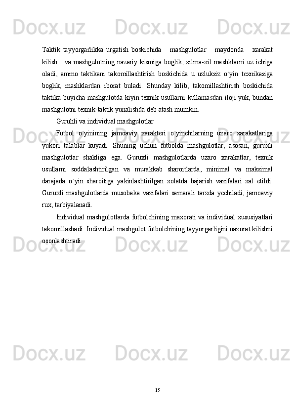Taktik   tayyorgarlikka   urgatish   boskichida       mashgulotlar       maydonda       xarakat
kilish     va mashgulotning  nazariy kismiga  boglik, xilma-xil  mashklarni  uz ichiga
oladi,   ammo   taktikani   takomillashtirish   boskichida   u   uzluksiz   o`yin   texnikasiga
boglik,   mashklardan   iborat   buladi.   Shunday   kilib,   takomillashtirish   boskichida
taktika buyicha mashgulotda kiyin texnik usullarni kullamasdan iloji yuk, bundan
mashgulotni texnik-taktik yunalishda deb atash mumkin.
Guruhli va individual mashgulotlar
Futbol   o`yinining   jamoaviy   xarakteri   o`yinchilarning   uzaro   xarakatlariga
yukori   talablar   kuyadi.   Shuning   uchun   futbolda   mashgulotlar,   asosan,   guruxli
mashgulotlar   shakliga   ega.   Guruxli   mashgulotlarda   uzaro   xarakatlar,   texnik
usullarni   soddalashtirilgan   va   murakkab   sharoitlarda,   minimal   va   maksimal
darajada   o`yin   sharoitiga   yakinlashtirilgan   xolatda   bajarish   vazifalari   xal   etildi.
Guruxli   mashgulotlarda   musobaka   vazifalari   samarali   tarzda   yechiladi,   jamoaviy
rux, tarbiyalanadi.
Individual mashgulotlarda futbolchining maxorati va individual xususiyatlari
takomillashadi. Individual mashgulot futbolchining tayyorgarligini nazorat kilishni
osonlashtiradi.
15 