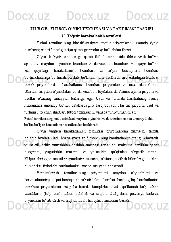 III	 BOB. FUTBOL O’YINI TEXNIKASI VA TAKTIKASI TASNIFI
3 .1. To‘psiz harakatlanish texnikasi.
Futbol   texnikasining   klassifikatsiyasi   texnik   priyomlarini   umumiy   (yoki
o‘xshash) spetsifik belgilariga qarab gruppalarga bo‘lishdan iborat.
O‘yin   faoliyati   xarakteriga   qarab   futbol   texnikasida   ikkita   yirik   bo‘lim
ajratiladi: maydon o‘yinchisi texnikasi va darvozabon texnikasi. Har qaysi bo‘lim
esa   quyidagi:   harakatlanish   texnikasi   va   to‘pni   boshqarish   texnikasi
bo‘limchalariga   bo‘linadi.   Kichik   bo‘limlar   turli   usullarda   ijro   etiladigan   konkret
texnik   priyomlardan:   harakatlanish   texnikasi   priyomlari   va   usullardan   iborat.
Ulardan maydon o‘yinchilari va darvozabon foydalanadi. Ammo ayrim priyom va
usullar   o‘zining   muayyan   turlariga   ega.   Usul   va   turlarda   harakatning   asosiy
mexanizmi   umumiy   bo‘lib,   detallardagina   farq   bo‘ladi.   Har   xil   priyom,   usul   va
turlarni ijro etish shartlari futbol texnikasini yanada turli-tuman qiladi.
Futbol texnikasining xarakteristikasi maydon o‘yinchisi va darvozabon uchun umumiy kichik 
bo‘lim bo‘lgan harakatlanish texnikasidan boshlanadi.
O‘yin   vaqtida   harakatlanish   texnikasi   priyomlardan   xilma-xil   tarzda
qo‘shib foydalaniladi. Mana, masalan futbolchining harakatlanish tezligi nihoyatda
xilma-xil,   sekin   yurushidan   boshlab   startdagi   tezlanishi   maksimal   tezlikka   qadar
o‘zgaradi,   yugurishin   maromi   va   yo‘nalishi   qo‘qisdan   o‘zgarib   turadi.
YUgurishnigg xilma-xil priyomlarini sakrash, to‘xtash, burilish bilan birga qo‘shib
olib borish futbolchi qarakatlanishi xos xususiyat hisoblanadi.
Harakatlanish   texnikasining   priyomlari   maydon   o‘yinchilari   va
darvozabonning to‘pni boshqarish sa’nati bilan chambarchas bog‘liq. harakatlanish
texnikasi   priyomlarini   eragicha   hamda   kompleks   tarzda   qo‘llanish   ko‘p   taktik
vazifalarni   (to‘p   olish   uchun   ochilish   va   raqibni   chalg‘itish,   pozitsiya   tanlash,
o‘yinchini to‘sib olish va h.q) samarali hal qilish imkonini beradi. 
16 