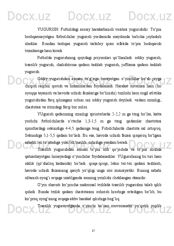 YUGURISH.  Futboldagi   asosiy   harakatlanish  vositasi  yugurishdir.  To‘pni
boshqarmayotgan   futbolchilar   yugurish   yordamida   maydonda   turlicha   joylashib
oladilar..   Bundan   tashqari   yugurish   tarkibiy   qism   sifatida   to‘pni   boshqarish
texnikasiga ham kiradi. 
Futbolda   yugurishning   quyidagi   priyomlari   qo‘llaniladi:   oddiy   yugurish,
tisarilib   yugurish,   chalishtirma   qadam   tashlab   yugurish,   juftlama   qadam   tashlab
yugurish.
Oddiy   yugurishdan   asosan   to‘g‘riga   borayotgan   o‘yinchilar   bo‘sh   joyga
chiqish   raqibni   quvish   va   hokazolardan   foydalanadi.   Harakat   sistemasi   ham   (bir
oyoqqa tayanish va havoda uchish fazalariga bo‘linishi) tuzilishi ham engil atletika
yugurishidan   farq   qilmagani   uchun   uni   oddiy   yugurish   deyiladi.   +adam   uzunligi,
chastotasi va ritmidagi farqi bor xolos.         
YUgurish   qadamning   uzunligi   sprinterlarda   2-2,2   m   ga   teng   bo‘lsa,   katta
yoshchi   futbolchilarda   o‘rtacha   1,3-1,5   m   ga   teng.   qadamlar   chastotasi
sprintlardagi   sekundiga   4-4,5   qadamga   teng.   Fubolchilarda   chastota   sal   ortiqroq.
Sekundiga 5,1-5,5 qadam bo‘ladi. Bu esa, havoda uchish fazasi qisqaroq bo‘lgani
sababli tez to‘xtashga yoki tez burilib, oshishga yordam beradi. 
Tisarilib   yugurishdan   asosan   to‘pni   olib   qo‘yishda   va   to‘pni   olishda
qatnashayotgan himoyadagi o‘yinchilar foydalanadilar. YUgurishning bu turi ham
siklik   (qo‘shaloq   kadamda)   bo‘ladi.   qisqa-qisqa,   lekin   tez-tez   qadam   tashlash,
havoda   uchish   fazasining   qariyb   yo‘qligi   unga   xos   xususiyatdir.   Buning   sababi
siltanish oyog‘i orqaga uzatilganda sonning yozilishi cheklangan ekanidir.
O‘yin  sharoiti  ko‘pincha  maksimal   tezlikda  tisarilib  yugurishni   talab  qilib
qoladi.   Bunda   tezlik   qadam   chastotasini   oshirish   hisobiga   ortadigan   bo‘lib,   bu
ko‘proq oyog‘ining orqaga aktiv harakat qilishiga bog‘liq.
Tisarilib   yugurayotganda   o‘yinchi   ba’zan   muvozanatni   yo‘qotib   yiqilib
17 