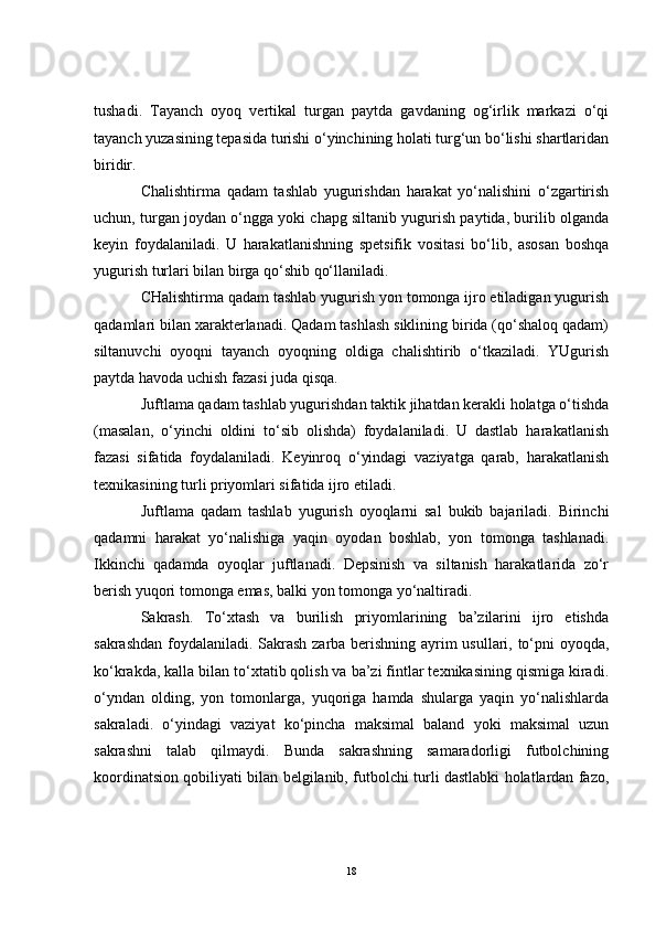 tushadi.   Tayanch   oyoq   vertikal   turgan   paytda   gavdaning   og‘irlik   markazi   o‘qi
tayanch yuzasining tepasida turishi o‘yinchining holati turg‘un bo‘lishi shartlaridan
biridir.
Chalishtirma   qadam   tashlab   yugurishdan   harakat   yo‘nalishini   o‘zgartirish
uchun, turgan joydan o‘ngga yoki chapg siltanib yugurish paytida, burilib olganda
keyin   foydalaniladi.   U   harakatlanishning   spetsifik   vositasi   bo‘lib,   asosan   boshqa
yugurish turlari bilan birga qo‘shib qo‘llaniladi.
CHalishtirma qadam tashlab yugurish yon tomonga ijro etiladigan yugurish
qadamlari bilan xarakterlanadi. Qadam tashlash siklining birida (qo‘shaloq qadam)
siltanuvchi   oyoqni   tayanch   oyoqning   oldiga   chalishtirib   o‘tkaziladi.   YUgurish
paytda havoda uchish fazasi juda qisqa.
Juftlama qadam tashlab yugurishdan taktik jihatdan kerakli holatga o‘tishda
(masalan,   o‘yinchi   oldini   to‘sib   olishda)   foydalaniladi.   U   dastlab   harakatlanish
fazasi   sifatida   foydalaniladi.   Keyinroq   o‘yindagi   vaziyatga   qarab,   harakatlanish
texnikasining turli priyomlari sifatida ijro etiladi. 
Juftlama   qadam   tashlab   yugurish   oyoqlarni   sal   bukib   bajariladi.   Birinchi
qadamni   harakat   yo‘nalishiga   yaqin   oyodan   boshlab,   yon   tomonga   tashlanadi.
Ikkinchi   qadamda   oyoqlar   juftlanadi.   Depsinish   va   siltanish   harakatlarida   zo‘r
berish yuqori tomonga emas, balki yon tomonga yo‘naltiradi. 
Sakrash.   To‘xtash   va   burilish   priyomlarining   ba’zilarini   ijro   etishda
sakrashdan foydalaniladi. Sakrash zarba berishning ayrim usullari, to‘pni oyoqda,
ko‘krakda, kalla bilan to‘xtatib qolish va ba’zi fintlar texnikasining qismiga kiradi.
o‘yndan   olding,   yon   tomonlarga,   yuqoriga   hamda   shularga   yaqin   yo‘nalishlarda
sakraladi.   o‘yindagi   vaziyat   ko‘pincha   maksimal   baland   yoki   maksimal   uzun
sakrashni   talab   qilmaydi.   Bunda   sakrashning   samaradorligi   futbolchining
koordinatsion qobiliyati bilan belgilanib, futbolchi turli dastlabki holatlardan fazo,
18