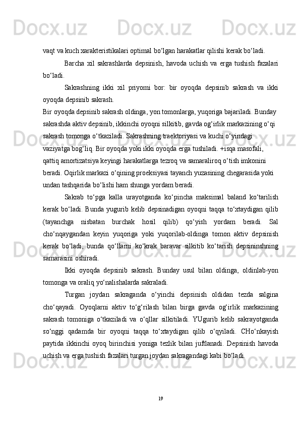 vaqt va kuch xarakteristikalari optimal bo‘lgan harakatlar qilishi kerak bo‘ladi.
Barcha   xil   sakrashlarda   depsinish,   havoda   uchish   va   erga   tushish   fazalari
bo‘ladi.
Sakrashning   ikki   xil   priyomi   bor:   bir   oyoqda   depsinib   sakrash   va   ikki
oyoqda depsinib sakrash.
Bir oyoqda depsinib sakrash oldinga, yon tomonlarga, yuqoriga bajariladi. Bunday 
sakrashda aktiv depsinib, ikkinchi oyoqni silkitib, gavda og‘irlik markazining o‘qi 
sakrash tomonga o‘tkaziladi. Sakrashning traektoriyasi va kuchi o‘yindagi 
vaziyatga bog‘liq. Bir oyoqda yoki ikki oyoqda erga tushiladi. +isqa masofali, 
qattiq amortizatsiya keyingi harakatlarga tezroq va samaraliroq o‘tish imkonini 
beradi. Oqirlik markazi o‘qining proeksiyasi tayanch yuzasining chegarasida yoki 
undan tashqarida bo‘lishi ham shunga yordam beradi.
Sakrab   to‘pga   kalla   urayotganda   ko‘pincha   maksimal   baland   ko‘tarilish
kerak  bo‘ladi.  Bunda   yugurib  kelib   depsinadigan   oyoqni   taqqa  to‘xtaydigan   qilib
(tayanchga   nisbatan   burchak   hosil   qilib)   qo‘yish   yordam   beradi.   Sal
cho‘nqaygandan   keyin   yuqoriga   yoki   yuqorilab-oldinga   tomon   aktiv   depsinish
kerak   bo‘ladi,   bunda   qo‘llarni   ko‘krak   baravar   silkitib   ko‘tarish   depsininshning
samarasini oshiradi. 
Ikki   oyoqda   depsinib   sakrash.   Bunday   usul   bilan   oldinga,   oldinlab-yon
tomonga va oraliq yo‘nalishalarda sakraladi. 
Turgan   joydan   sakraganda   o‘yinchi   depsinish   oldidan   tezda   salgina
cho‘qayadi.   Oyoqlarni   aktiv   to‘g‘rilash   bilan   birga   gavda   og‘irlik   markazining
sakrash   tomoniga   o‘tkaziladi   va   o‘qllar   silkitiladi.   YUgurib   kelib   sakrayotganda
so‘nggi   qadamda   bir   oyoqni   taqqa   to‘xtaydigan   qilib   o‘qyiladi.   CHo‘nkayish
paytida   ikkinchi   oyoq   birinchisi   yoniga   tezlik   bilan   juftlanadi.   Depsinish   havoda
uchish va erga tushish fazalari turgan joydan sakragandagi kabi bo‘ladi.
19 
