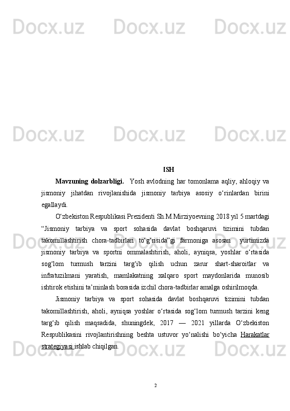 KIRISH 
Mavzuning   dolzarbligi.     Yosh   avlodning   har   tomonlama   aqliy,   ahloqiy   va
jismoniy   jihatdan   rivojlanishida   jismoniy   tarbiya   asosiy   o‘rinlardan   birini
egallaydi. 
O‘zbekiston Respublikasi Prezidenti  Sh.M.Mirziyoevning  2018 yil 5 martdagi
“ Jismoniy   tarbiya   va   sport   sohasida   davlat   boshqaruvi   tizimini   tubdan
takomillashtirish   chora-tadbirlari   to‘g‘risida”gi   farmoni ga   asosan     yurtimizda
jismoniy   tarbiya   va   sportni   ommalashtirish,   aholi,   ayniqsa,   yoshlar   o‘rtasida
sog‘lom   turmush   tarzini   targ‘ib   qilish   uchun   zarur   shart-sharoitlar   va
infratuzilmani   yaratish,   mamlakatning   xalqaro   sport   maydonlarida   munosib
ishtirok etishini ta’minlash borasida izchil chora-tadbirlar amalga oshirilmoqda.  
Jismoniy   tarbiya   va   sport   sohasida   davlat   boshqaruvi   tizimini   tubdan
takomillashtirish,   aholi,   ayniqsa   yoshlar   o‘rtasida   sog‘lom   turmush   tarzini   keng
targ‘ib   qilish   maqsadida,   shuningdek,   2017   —   2021   yillarda   O‘zbekiston
Respublikasini   rivojlantirishning   beshta   ustuvor   yo‘nalishi   bo‘yicha   Harakatlar
strategiyasi  ishlab chiqilgan. 
2 