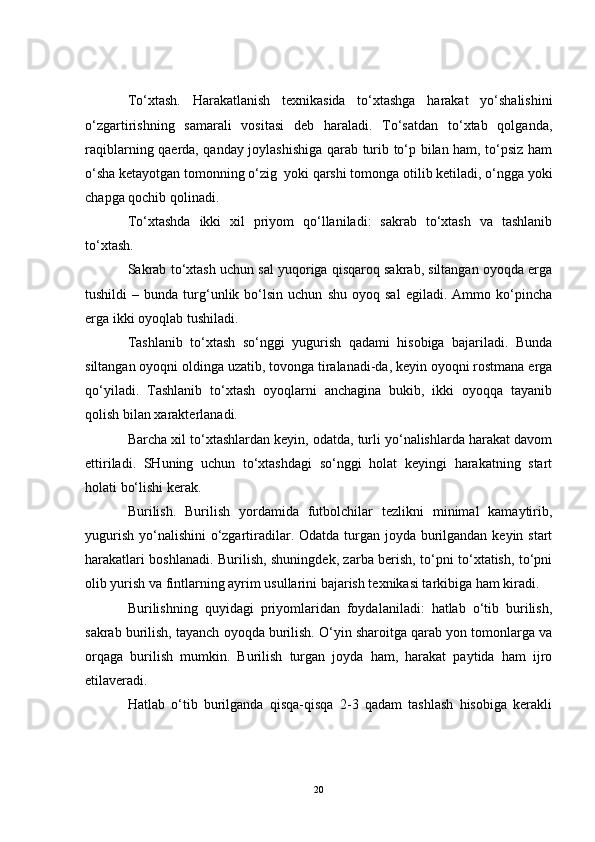 To‘xtash.   Harakatlanish   texnikasida   to‘xtashga   harakat   yo‘shalishini
o‘zgartirishning   samarali   vositasi   deb   haraladi.   To‘satdan   to‘xtab   qolganda,
raqiblarning qaerda, qanday joylashishiga qarab turib to‘p bilan ham, to‘psiz ham
o‘sha ketayotgan tomonning o‘zig  yoki qarshi tomonga otilib ketiladi, o‘ngga yoki
chapga qochib qolinadi. 
To‘xtashda   ikki   xil   priyom   qo‘llaniladi:   sakrab   to‘xtash   va   tashlanib
to‘xtash.
Sakrab to‘xtash uchun sal yuqoriga qisqaroq sakrab, siltangan oyoqda erga
tushildi   –   bunda   turg‘unlik  bo‘lsin  uchun   shu   oyoq   sal   egiladi.  Ammo   ko‘pincha
erga ikki oyoqlab tushiladi.
Tashlanib   to‘xtash   so‘nggi   yugurish   qadami   hisobiga   bajariladi.   Bunda
siltangan oyoqni oldinga uzatib, tovonga tiralanadi-da, keyin oyoqni rostmana erga
qo‘yiladi.   Tashlanib   to‘xtash   oyoqlarni   anchagina   bukib,   ikki   oyoqqa   tayanib
qolish bilan xarakterlanadi.
Barcha xil to‘xtashlardan keyin, odatda, turli yo‘nalishlarda harakat davom
ettiriladi.   SHuning   uchun   to‘xtashdagi   so‘nggi   holat   keyingi   harakatning   start
holati bo‘lishi kerak.
Burilish.   Burilish   yordamida   futbolchilar   tezlikni   minimal   kamaytirib,
yugurish yo‘nalishini  o‘zgartiradilar. Odatda turgan joyda burilgandan keyin start
harakatlari boshlanadi. Burilish, shuningdek, zarba berish, to‘pni to‘xtatish, to‘pni
olib yurish va fintlarning ayrim usullarini bajarish texnikasi tarkibiga ham kiradi.
Burilishning   quyidagi   priyomlaridan   foydalaniladi:   hatlab   o‘tib   burilish,
sakrab burilish, tayanch oyoqda burilish. O‘yin sharoitga qarab yon tomonlarga va
orqaga   burilish   mumkin.   Burilish   turgan   joyda   ham,   harakat   paytida   ham   ijro
etilaveradi. 
Hatlab   o‘tib   burilganda   qisqa-qisqa   2-3   qadam   tashlash   hisobiga   kerakli
20 