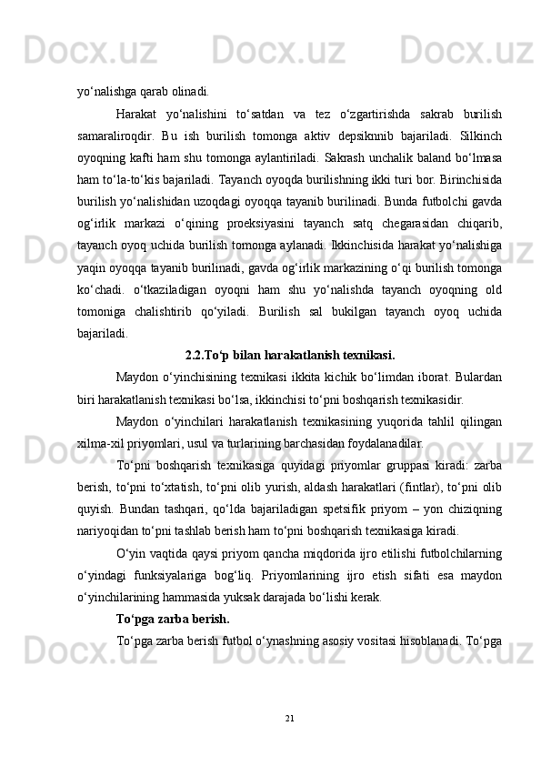 yo‘nalishga qarab olinadi.
Harakat   yo‘nalishini   to‘satdan   va   tez   o‘zgartirishda   sakrab   burilish
samaraliroqdir.   Bu   ish   burilish   tomonga   aktiv   depsiknnib   bajariladi.   Silkinch
oyoqning kafti  ham  shu  tomonga aylantiriladi. Sakrash  unchalik baland bo‘lmasa
ham to‘la-to‘kis bajariladi. Tayanch oyoqda burilishning ikki turi bor. Birinchisida
burilish yo‘nalishidan uzoqdagi oyoqqa tayanib burilinadi. Bunda futbolchi gavda
og‘irlik   markazi   o‘qining   proeksiyasini   tayanch   satq   chegarasidan   chiqarib,
tayanch oyoq uchida burilish tomonga aylanadi. Ikkinchisida harakat yo‘nalishiga
yaqin oyoqqa tayanib burilinadi, gavda og‘irlik markazining o‘qi burilish tomonga
ko‘chadi.   o‘tkaziladigan   oyoqni   ham   shu   yo‘nalishda   tayanch   oyoqning   old
tomoniga   chalishtirib   qo‘yiladi.   Burilish   sal   bukilgan   tayanch   oyoq   uchida
bajariladi.
2.2. To‘p bilan harakatlanish texnikasi.
Maydon  o‘yinchisining  texnikasi   ikkita  kichik  bo‘limdan  iborat.  Bulardan
biri harakatlanish texnikasi bo‘lsa, ikkinchisi to‘pni boshqarish texnikasidir.
Maydon   o‘yinchilari   harakatlanish   texnikasining   yuqorida   tahlil   qilingan
xilma-xil priyomlari, usul va turlarining barchasidan foydalanadilar.
To‘pni   boshqarish   texnikasiga   quyidagi   priyomlar   gruppasi   kiradi:   zarba
berish, to‘pni to‘xtatish, to‘pni  olib yurish, aldash harakatlari  (fintlar), to‘pni  olib
quyish.   Bundan   tashqari,   qo‘lda   bajariladigan   spetsifik   priyom   –   yon   chiziqning
nariyoqidan to‘pni tashlab berish ham to‘pni boshqarish texnikasiga kiradi.
O‘yin vaqtida qaysi priyom qancha miqdorida ijro etilishi futbolchilarning
o‘yindagi   funksiyalariga   bog‘liq.   Priyomlarining   ijro   etish   sifati   esa   maydon
o‘yinchilarining hammasida yuksak darajada bo‘lishi kerak.
To‘pga zarba berish.
To‘pga zarba berish futbol o‘ynashning asosiy vositasi hisoblanadi. To‘pga
21 