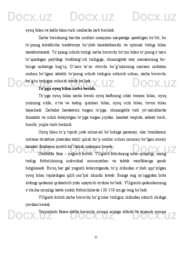 oyoq bilan va kalla bilan turli usullarda zarb beriladi. 
Zarba  berishning  barcha  usullari  muayyan  maqsadga   qaratilgan  bo‘lib,  bu
to‘pning   keraklicha   traektoriya   bo‘ylab   harakatlanishi   va   optimal   tezligi   bilan
xarakterlanadi. To‘pning uchish tezligi zarba beruvchi bo‘yin bilan to‘pning o‘zaro
to‘qnashgan   paytdagi   boshlang‘ich   tezligiga,   shuningdek   ular   massasining   bir-
biriga   nisbatiga   bog‘iq.   O‘zaro   ta’sir   etuvchi   bo‘g‘inlarning   massasi   nisbatan
muhim   bo‘lgani   sababli   to‘pning   uchish   tezligini   oshirish   uchun,   zarba   beruvchi
bo‘g‘in tezligini oshirish kerak bo‘ladi. 
To‘pga oyoq bilan zarba berish. 
To‘pga   oyoq   bilan   zarba   berish   oyoq   kaftining   ichki   tomoni   bilan,   oyoq
yuzining   ichki,   o‘rta   va   tashqi   qismlari   bilan,   oyoq   uchi   bilan,   tovon   bilan
bajariladi.   Zarbalar   harakatsiz   turgan   to‘pga,   shuningdek   turli   yo‘nalishlarda
dumalab va uchib kelayotgan to‘pga turgan joydan. harakat vaqtida, sakrab turib,
burilib, yiqila turib beriladi.
Oyoq bilan to‘p tepish juda xilma-xil bo‘lishiga qaramay, ular texnikasini
sistema-struktura jihatidan tahlil qilish ko‘p usullar uchun umumiy bo‘lgan asosiy
harakat fazalarini ajratib ko‘rsatish imkonini beradi. 
Dastlabki faza – yugurib kelish. YUgurib kelishning uzun-qisqaligi, uning
tezligi   futbolchining   individual   xususiyatlari   va   taktik   vazifalariga   qarab
belgilanadi.  Biroq   har   gal   yugurib   kelayotganda,   to‘p   oldindan  o‘ylab  qqo‘yilgan
oyoq   bilan   tepiladigan   qilib   mo‘ljal   olinishi   kerak.   Bunga   eng   so‘nggidan   bitta
oldingi qadamni qiskartirib yoki uzaytirib erishsa bo‘ladi. YUgurish qadamlarining
o‘rtacha uzunligi katta yoshli futbolchilarda 130-150 sm ga teng bo‘ladi.                 
YUgurib kelish zarba beruvchi bo‘g‘inlar tezligini oldindan oshirib olishga
yordam beradi. 
Tayyorlash fazasi-zarba beruvchi oyoqni orqaga silkish va tayanch oyoqni
22