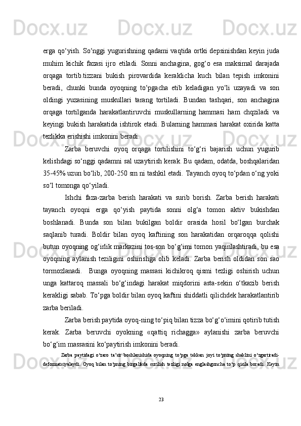 erga qo‘yish. So‘nggi yugurishning qadami vaqtida ortki depsinishdan keyin juda
muhim   kichik   fazasi   ijro   etiladi.   Sonni   anchagina,   gog‘o   esa   maksimal   darajada
orqaga   tortib.tizzani   bukish   pirovardida   keraklicha   kuch   bilan   tepish   imkonini
beradi,   chunki   bunda   oyoqning   to‘pgacha   etib   keladigan   yo‘li   uzayadi   va   son
oldingi   yuzasining   muskullari   tarang   tortiladi.   Bundan   tashqari,   son   anchagina
orqaga   tortilganda   harakatlantiruvchi   muskullarning   hammasi   ham   chqziladi   va
keyingi bukish harakatida ishtirok etadi. Bularning hammasi harakat oxirida katta
tezlikka erishishi imkonini beradi. 
Zarba   beruvchi   oyoq   orqaga   tortilishini   to‘g‘ri   bajarish   uchun   yugurib
kelishdagi so‘nggi qadamni sal uzaytirish kerak. Bu qadam, odatda, boshqalaridan
35-45% uzun bo‘lib, 200-250 sm ni tashkil etadi. Tayanch oyoq to‘pdan o‘ng yoki
so‘l tomonga qo‘yiladi.
Ishchi   faza-zarba   berish   harakati   va   surib   borish.   Zarba   berish   harakati
tayanch   oyoqni   erga   qo‘yish   paytida   sonni   olg‘a   tomon   aktiv   bukishdan
boshlanadi.   Bunda   son   bilan   bukilgan   boldir   orasida   hosil   bo‘lgan   burchak
saqlanib   turadi.   Boldir   bilan   oyoq   kaftining   son   harakatidan   orqaroqqa   qolishi
butun oyoqning og‘irlik markazini tos-son bo‘g‘imi tomon yaqinlashtiradi, bu esa
oyoqning   aylanish   teziligini   oshirishga   olib   keladi.   Zarba   berish   oldidan   son   sao
tormozlanadi.     Bunga   oyoqning   massasi   kichikroq   qismi   tezligi   oshirish   uchun
unga   kattaroq   massali   bo‘g‘indagi   harakat   miqdorini   asta-sekin   o‘tkazib   berish
kerakligi sabab. To‘pga boldir bilan oyoq kaftini shiddatli qilichdek harakatlantirib
zarba beriladi. 
Zarba berish paytida oyoq-ning to‘piq bilan tizza bo‘g‘o‘imini qotirib tutish
kerak.   Zarba   beruvchi   oyokning   «qattiq   richagga»   aylanishi   zarba   beruvchi
bo‘g‘im massasini ko‘paytirish imkonini beradi.
Zarba   paytidagi   o‘zaro   ta’sir   boshlanishida   oyoqning   to‘pga   tekkan   joyi   to‘pning   shaklini   o‘zgartiradi-
deformatsiyalaydi.   Oyoq   bilan   to‘pning   birgalikda   surilish   tezligi   nolga   englashguncha   to‘p   qisila   boradi.   Keyin
23 