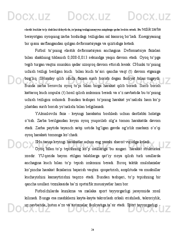 elastik kuchlar to‘p shaklini tiklaydi-da, to‘pning tezligi muayyan miqdorga qadar keskin ortadi. Bu  tezlik zarba
berayotgan oyoqning zarba boshidagi tezligidan sal kamroq bo‘ladi. Energiyaning
bir qismi sarflangandan qolgan deformatsiyaga va qizitishga ketadi.
Futbol   to‘pning   elastik   deformatsiyasi   anchagina.   Deformatsiya   fazalari
bilan   shaklning   tiklanish   0,008-0,013   sekundga   yaqin   davom   etadi.   Oyoq   to‘pga
tegib turgan vaqtni mumkin qadar uzoqroq davom ettirish kerak. CHunki to‘pning
uchish   tezligi   berilgan   kuch     bilan   kuch   ta’siri   qancha   vaqt   (t)   davom   etganiga
bog‘liq.   SHunday   qilib   ishchi   fazasi   surib   borish   degan   faoliyat   bilan   tugaydi.
Bunda   zarba   beruvchi   oyoq   to‘pi   bilan   birga   harakat   qilib   boradi.   Surib   borish
kattaroq kuch impulsi (t) hosil qilish imkonini beradi va o‘z navbatida bu to‘pning
uchish   tezligini   oshiradi.   Bundan   tashqari   to‘pning   harakat   yo‘nalishi   ham   ko‘p
jihatdan surib borish yo‘nalishi bilan belgilanadi.
YAkunlovchi   faza   -   keyingi   harakatni   boshlash   uchun   dastlabki   holatga
o‘tish.   Zarba   berilgandan   keyin   oyoq   yuqorilab   olg‘a   tomon   harakatda   davom
etadi.   Zarba   paytida   tayanch   satqi   ustida   bg‘lgan   gavda   og‘irlik   markazi   o‘o‘qi
oyoq harakati tomonga ko‘chadi. 
SHu tariqa keyingi harakatlar uchun eng yaxshi sharoit vujudga keladi. 
Oyoq   bilan   to‘p   tepishning   ko‘p   usullariga   bu   singari     harakat   strukturasi
xosdir.   YUqorida   bayon   etilgan   talablarga   qat’iy   rioya   qilish   turli   usullarda
anchagina   kuch   bilan   to‘p   tepish   imkonini   beradi.   Biroq   taktik   mulohazalar
ko‘pincha   harakat   fazalarini   bajarish   vaqtini   qisqartirish,   amplituda   va   muskullar
kuchayishini   kamaytirishni   taqozo   etadi.   Bundan   tashqari,   to‘p   tepishning   bir
qancha usullari texnikasida ba’zi spetsifik xususiyatlar ham bor.
Futbolchilarda   kunikma   va   malaka   sport   tayyorgarligi   jarayonida   xosil
kilinadi. Bunga esa mashklarni kayta-kayta takrorlash orkali erishiladi, takroriylik,
uz navbatida, butun a’zo va sistemalar faoliyatiga ta’sir etadi. Sport tayyorgarligi -
24 