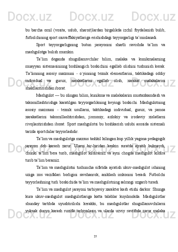bu   barcha   omil   (vosita,   uslub,   sharoit)lardan   birgalikda   izchil   foydalanish   bulib,
futbolchining sport muvaffakiyatlariga erishishdagi tayyorgarligi ta’minlanadi.
Sport   tayyorgarligining   butun   jarayonini   shartli   ravishda   ta’lim   va
mashgulotga bulish mumkin.
Ta’lim   deganda   shugullanuvchilar   bilim,   malaka   va   kunikmalarning
muayyan   sistemasininng   boshlangich   boskichini   egallab   olishini   tushunish   kerak.
Ta’limning   asosiy   mazmuni   -   o`yinning   texnik   elementlarini,   taktikadagi   oddiy
individual   va   gurux,   xarakatlarini   egallab   olish,   xarakat   malakalarini
shakllantirishdan iborat.
Mashgulot — bu olingan bilim, kunikma va malakalarim mustaxkamdash va
takomillashtirishga   karatilgan   tayyorgarlikning   keyingi   boskichi.   Mashgulotning
asosiy   mazmuni   -   texnik   usullarni,   taktikadagi   individual,   gurux,   va   jamoa
xarakatlarini   takomillashtirishdan,   jismoniy,   axlokiy   va   irodaviy   xislatlarni
rivojlantirishdan   iborat.   Sport   mashgulotsi   bu   boshkarish   uslubi   asosida   sistemali
tarzda sportchilar tayyorlashdir.
Ta’lim va mashgulotga maxsus tashkil kilingan kup yillik yagona pedagogik
jarayon   deb   karash   zarur.   Ularni   bir-biridan   keskin   suratda   ajratib   bulmaydi,
chunki   ta’lim   bera   turib,   mashgulot   kildiramiz   va   ayni   chogda   mashgulot   kildira
turib ta’lim beramiz.
Ta’lim   va   mashgulotni   tushuncha   sifatida   ajratish   ukuv-mashgulot   ishining
uziga   xos   vazifalari   borligini   ravshanrok,   aniklash   imkonini   beradi.   Futbolchi
tayyorlashning turli boskichida ta’lim va mashgulotning salmogi uzgarib turadi.
Ta’lim va mashgulot jarayoni tarbiyaviy xarakter kasb etishi darkor. Shunga
kura   ukuv-mashgulot   mashgulotlariga   katta   talablar   kuyilmokda.   Mashgulotlar
shunday   tartibda   uyushtirilishi   kerakki,   bu   mashgulotlar   shugullanuvchilarni
yuksak   dunyo   karash   ruxida   tarbiyalasin   va   ularda   uzviy   ravishda   zarur   malaka
25 