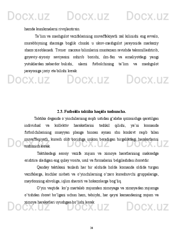 hamda kunikmalarni rivojlantirsin.
Ta’lim va mashgulot  vazifalarining muvaffakiyatli  xal  kilinishi  eng avvalo,
murabbiyning   shaxsiga   boglik   chunki   u   ukuv-mashgulot   jarayonida   markaziy
shaxs xisoblanadi. Trener  maxsus bilimlarini muntazam ravishda takomillashtirib,
goyaviy-siyosiy   saviyasini   oshirib   borishi,   ilm-fan   va   amaliyotdagi   yangi
yutuklardan   xabardor   bulishi,       ularni       futbolchining       ta’lim       va       mashgulot
jarayoniga joriy eta bilishi kerak.
2.3.  Futbolda taktika haqida tushuncha.
         Taktika deganda o`yinchilarning raqib ustidan g‘alaba qozonishga qaratilgan
individual   va   kollektiv   harakatlarini   tashkil   qilishi,   ya’ni   komanda
futbolchilarining   muayyan   planga   binoan   aynan   shu   konkret   raqib   bilan
muvaffaqiyatli,   kurash   olib   borishga   imkon   beradigan   birgalikdagi   harakatlarini
tushunish kerak.
Taktikadagi   asosiy   vazifa   xujum   va   ximoya   haratlarining   maksadga
erishtira oladigan eng qulay vosita, usul va formalarini belgilashdan iboratdir.
Q anday   taktikani   tanlash   har   bir   alohida   holda   komanda   oldida   turgan
vazifalarga,   kuchlar   nisbati   va   o‘yinchilarning   o‘zaro   kurashuvchi   gruppalariga,
maydonning ahvoliga, iqlim sharoiti va hokazolarga bog‘liq. 
O‘yin vaqtida   ko‘p martalab xujumdan ximoyaga va ximoyadan xujumga
o‘tishdan   iborat   bo‘lgani   uchun   ham,   tabiiyki,   har   qaysi   kamandaning   xujum   va
ximoya harakatlari uyushgan bo‘lishi kerak.
26 