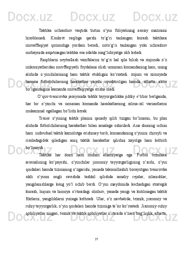 Taktika   uchrashuv   vaqtida   butun   o‘yin   foliyatining   asosiy   mazmuni
hisoblanadi.   Konkret   raqibga   qarshi   to‘g‘ri   tanlangan   kurash   taktikasi
muvaffaqiyat   qozonshga   yordam   beradi,   noto‘g‘ri   tanlangan   yoki   uchrashuv
mobaynida asqatmagan taktika esa odatda mag‘lubiyatga olib keladi.
                Raqiblarni   neytrallash   vazifalarini   to‘g‘ri   hal   qila   bilish   va   xujimda   o‘z
imkoniyatlaridan muvffaqiyatli foydalana olish umuman komandaning ham, uning
alohida   o`yinchilarining   ham   taktik   etukligini   ko‘rsatadi.   xujum   va   ximoyada
hamma   futbolchilarning   harakatlari   yaxshi   uyushtirilgan   hamda,   albatta,   aktiv
bo‘lgandagina kamanda muvaffaqiyatga erisha oladi.
               O‘quv-trenirovka jarayonida taktik tayyorgarlikka jiddiy e’tibor  berlganda,
har   bir   o‘yinchi   va   umuman   komanda   harakatlarning   xilma-xil   variantlarini
mukammal egallagan bo‘lishi kerak. 
Trener   o‘yining   taktik   planini   qanady   qilib   tuzgan   bo‘lmasin,   bu   plan
alohida   futbolchilarning   harakatlari   bilan   amalaga   oshiriladi.   Ana   shuning   uchun
ham  individual taktik kamolotga erishmay turib, komandaning o‘yinini chiroyli va
risoladagidek   qiladigan   aniq   taktik   harakatlar   qilishni   xayolga   ham   keltirib
bo‘lmaydi.
Taktika   har   doim   ham   muhim   ahamiyatga   ega.   Futbol   texnikasi
arsenalining   ko‘payishi,   o‘yinchilar   jismoniy   tayyorgarligining   o‘sishi,   o‘yin
qoidalari hamda tizimining o‘zgarishi, yanada takomillashib borayotgan trenirovka
sikli   o‘yinni   ongli   ravishda   tashkil   qilishda   amaliy   rejalar,   izlanishlar,
yangilanishlarga   keng   yo‘l   ochib   berdi.   O‘yin   maydonida   kechadigan   strategik
kurash,   hujum   va   himoya   o‘rtasidagi   olishuv,   yanada   yangi   va   kutilmagan   taktik
fikrlarni,   yangiliklarni   yuzaga   keltiradi.   Ular,   o‘z   navbatida,   texnik,   jismoniy   va
ruhiy tayyorgarlik, o‘yin qoidalari hamda tizimiga ta’sir ko‘rsatadi. Jismoniy-ruhiy
qobiliyatlar singari, texnik va taktik qobiliyatlar o‘rtasida o‘zaro bog‘liqlik, albatta,
27 