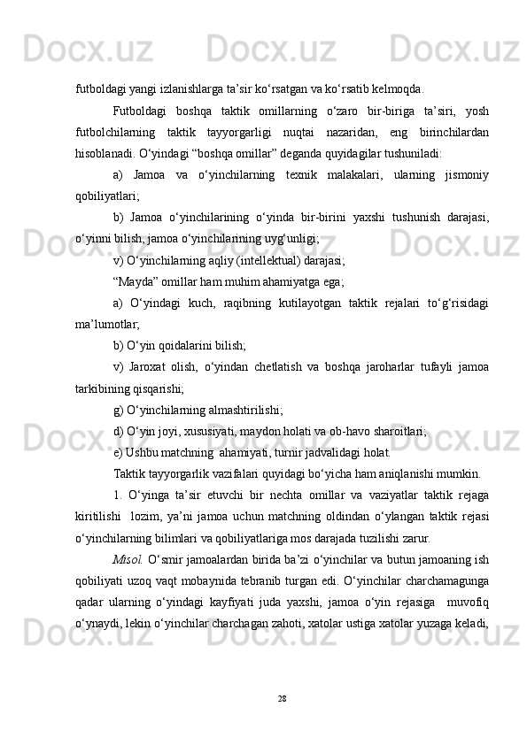 futboldagi yangi izlanishlarga ta’sir ko‘rsatgan va ko‘rsatib kelmoqda.
Futboldagi   boshqa   taktik   omillarning   o‘zaro   bir-biriga   ta’siri,   yosh
futbolchilarning   taktik   tayyorgarligi   nuqtai   nazaridan,   eng   birinchilardan
hisoblanadi. O‘yindagi “boshqa omillar” deganda quyidagilar tushuniladi:
a)   Jamoa   va   o‘yinchilarning   texnik   malakalari,   ularning   jismoniy
qobiliyatlari;
b)   Jamoa   o‘yinchilarining   o‘yinda   bir-birini   yaxshi   tushunish   darajasi,
o‘yinni bilish, jamoa o‘yinchilarining uyg‘unligi;
v) O‘yinchilarning aqliy (intellektual) darajasi;
“Mayda” omillar ham muhim ahamiyatga ega;
a)   O‘yindagi   kuch,   raqibning   kutilayotgan   taktik   rejalari   to‘g‘risidagi
ma’lumotlar;
b) O‘yin qoidalarini bilish;
v)   Jaroxat   olish,   o‘yindan   chetlatish   va   boshqa   jaroharlar   tufayli   jamoa
tarkibining qisqarishi;
g) O‘yinchilarning almashtirilishi;
d) O‘yin joyi, xususiyati, maydon holati va ob-havo sharoitlari;
e) Ushbu matchning  ahamiyati, turnir jadvalidagi holat.
Taktik tayyorgarlik vazifalari quyidagi bo‘yicha ham aniqlanishi mumkin.
1.   O‘yinga   ta’sir   etuvchi   bir   nechta   omillar   va   vaziyatlar   taktik   rejaga
kiritilishi     lozim,   ya’ni   jamoa   uchun   matchning   oldindan   o‘ylangan   taktik   rejasi
o‘yinchilarning bilimlari va qobiliyatlariga mos darajada tuzilishi zarur.
Misol.   O‘smir jamoalardan birida ba’zi o‘yinchilar va butun jamoaning ish
qobiliyati uzoq vaqt mobaynida tebranib turgan edi. O‘yinchilar  charchamagunga
qadar   ularning   o‘yindagi   kayfiyati   juda   yaxshi,   jamoa   o‘yin   rejasiga     muvofiq
o‘ynaydi, lekin o‘yinchilar charchagan zahoti, xatolar ustiga xatolar yuzaga keladi,
28