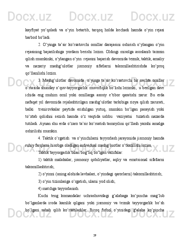 kayfiyat   yo‘qoladi   va   o‘yin   betartib,   tarqoq   holda   kechadi   hamda   o‘yin   rejasi
barbod bo‘ladi.
2.   O‘yinga   ta’sir   ko‘rsatuvchi   omillar   darajasini   oshirish   o‘ylangan   o‘yin
rejasining   bajarilishiga   yordam   berishi   lozim.   Oldingi   misolga   asoslanib   taxmin
qilish mumkinki, o‘ylangan o‘yin  rejasini bajarish davomida texnik, taktik, amaliy
va   nazariy   mashg‘ulotlar   jismoniy   sifatlarni   takomillashtirishda   ko‘proq
qo‘llanilishi lozim. 
3.   Mashg‘ulotlar   davomida     o‘yinga   ta’sir   ko‘rsatuvchi   bir   nechta   omillar
o‘rtasida shunday o‘quv-tayyorgarlik  muvofiqlik bo‘lishi lozimki,  u berilgan davr
ichida   eng   muhim   omil   yoki   omillarga   asosiy   e’tibor   qaratishi   zarur.   Bu   erda
nafaqat yil  davomida rejalashtirilgan mashg‘ulotlar  tarkibiga rioya qilish zarurati,
balki     trenirovkalar   paytida   erishilgan   yutuq,   mumkin   bo‘lgan   pasayish   yoki
to‘xtab   qolishni   sezish   hamda   o‘z   vaqtida   ushbu     vaziyatni     tuzatish   nazarda
tutiladi. Aynan shu erda o‘zaro ta’sir ko‘rsatish tamoyilini qo‘llash yaxshi amalga
oshirilishi mumkin.
4. Taktik o‘rgatish   va o‘yinchilarni tayyorlash jarayonida jismoniy hamda
ruhiy farqlarni hisobga oladigan individual mashg‘luotlar o‘tkazilishi lozim.
Taktik tayyorgarlik bilan bog‘liq bo‘lgan vazifalar:
1)   taktik   malakalar,   jismoniy   qobiliyatlar,   aqliy   va   emotsional   sifatlarni
takomillashtirish;
2) o‘yinni (uning alohida lavhalari, o‘yindagi qarorlarni) takomillashtirish;
3) o‘yin tizimlariga o‘rgatish, ularni yod olish;
4) matchga tayyorlanish.
Kuchi   teng   komandalar   uchrashuvidagi   g‘alabaga   ko‘pincha   mag‘lub
bo‘lganlarda   iroda   kamlik   qilgani   yoki   jismoniy   va   texnik   tayyorgarlik   bo‘sh
bo‘lgani   sabab   qilib   ko‘rsatiladilar.   Biroq   futbol   o‘yinidagi   g‘alaba   ko‘pincha
29 