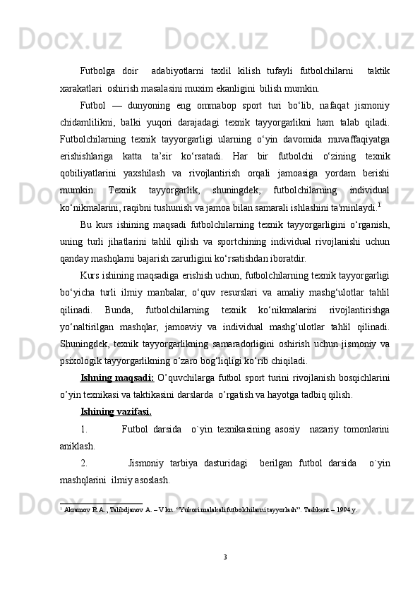 Futbolga   doir     adabiyotlarni   taxlil   kilish   tufayli   futbolchilarni     taktik
xarakatlari  oshirish masalasini muxim ekanligini  bilish mumkin.
Futbol   —   dunyoning   eng   ommabop   sport   turi   bo‘lib,   nafaqat   jismoniy
chidamlilikni,   balki   yuqori   darajadagi   texnik   tayyorgarlikni   ham   talab   qiladi.
Futbolchilarning   texnik   tayyorgarligi   ularning   o‘yin   davomida   muvaffaqiyatga
erishishlariga   katta   ta’sir   ko‘rsatadi.   Har   bir   futbolchi   o‘zining   texnik
qobiliyatlarini   yaxshilash   va   rivojlantirish   orqali   jamoasiga   yordam   berishi
mumkin.   Texnik   tayyorgarlik,   shuningdek,   futbolchilarning   individual
ko‘nikmalarini, raqibni tushunish va jamoa bilan samarali ishlashini ta'minlaydi. 1
Bu   kurs   ishining   maqsadi   futbolchilarning   texnik   tayyorgarligini   o‘rganish,
uning   turli   jihatlarini   tahlil   qilish   va   sportchining   individual   rivojlanishi   uchun
qanday mashqlarni bajarish zarurligini ko‘rsatishdan iboratdir.
Kurs ishining maqsadiga erishish uchun, futbolchilarning texnik tayyorgarligi
bo‘yicha   turli   ilmiy   manbalar,   o‘quv   resurslari   va   amaliy   mashg‘ulotlar   tahlil
qilinadi.   Bunda,   futbolchilarning   texnik   ko‘nikmalarini   rivojlantirishga
yo‘naltirilgan   mashqlar,   jamoaviy   va   individual   mashg‘ulotlar   tahlil   qilinadi.
Shuningdek,   texnik   tayyorgarlikning   samaradorligini   oshirish   uchun   jismoniy   va
psixologik tayyorgarlikning o‘zaro bog‘liqligi ko‘rib chiqiladi.
Ish    ning maqsadi:      O’q uvchilar ga   futbol   sport turini rivojlanish bosqichlarini
o’yin texnikasi va taktikasini   dars lar da   o’rgatish va hayotga tadbiq qilish .
Ishining vazifasi.
1. Futbol   darsida     o`yin   texnikasining   asosiy     nazariy   tomonlarini
aniklash.
2.   Jismoniy   tarbiya   dasturidagi     berilgan   futbol   darsida     o`yin
mashqlarini  ilmiy asoslash.
1
  Akramov R.A., Talibdjanov A. – V kn. “Yukori malakali futbolchilarni tayyorlash”. Tashkent – 1994 y.
3