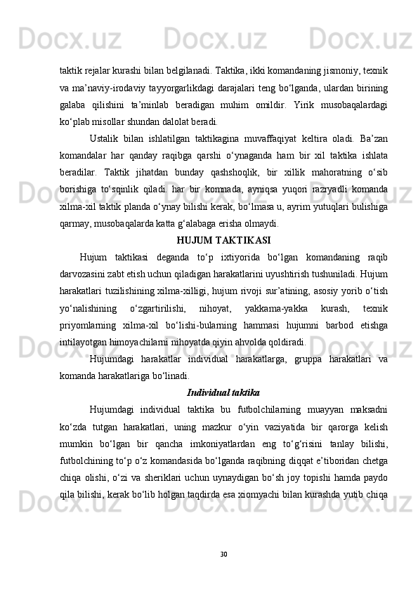 taktik rejalar kurashi bilan belgilanadi. Taktika, ikki komandaning jismoniy, texnik
va  ma’naviy-irodaviy  tayyorgarlikdagi  darajalari   teng  bo‘lganda,   ulardan   birining
galaba   qilishini   ta’minlab   beradigan   muhim   omildir.   Yirik   musobaqalardagi
ko‘plab misollar shundan dalolat beradi.
Ustalik   bilan   ishlatilgan   taktikagina   muvaffaqiyat   keltira   oladi.   Ba’zan
komandalar   har   qanday   raqibga   qarshi   o‘ynaganda   ham   bir   xil   taktika   ishlata
beradilar.   Taktik   jihatdan   bunday   qashshoqlik,   bir   xillik   mahoratning   o‘sib
borishiga   to‘sqinlik   qiladi.   har   bir   komnada,   ayniqsa   yuqori   razryadli   komanda
xilma-xil taktik planda o‘ynay bilishi kerak, bo‘lmasa u, ayrim yutuqlari bulishiga
qarmay, musobaqalarda katta g‘alabaga erisha olmaydi.
HUJ U M TAKTIKASI
Hujum   taktikasi   deganda   to‘p   ixtiyorida   bo‘lgan   komandaning   raqib
darvozasini zabt etish uchun qiladigan harakatlarini uyushtirish tushuniladi. Hujum
harakatlari tuzilishining xilma-xilligi, hujum rivoji sur’atining, asosiy yorib o‘tish
yo‘nalishining   o‘zgartirilishi,   nihoyat,   yakkama-yakka   kurash,   texnik
priyomlarning   xilma-xil   bo‘lishi-bularning   hammasi   hujumni   barbod   etishga
intilayotgan himoyachilarni nihoyatda qiyin ahvolda qoldiradi.
Hujumdagi   harakatlar   individual   harakatlarga,   gruppa   harakatlari   va
komanda harakatlariga b o‘ linadi.
Individual taktika
Hujumdagi   individual   taktika   bu   futbolchilarning   muayyan   maksadni
ko‘zda   tutgan   harakatlari,   uning   mazkur   o‘yin   vaziyatida   bir   qarorga   kelish
mumkin   bo‘lgan   bir   qancha   imkoniyatlardan   eng   to‘g‘risini   tanlay   bilishi,
futbolchining to‘p o‘z komandasida bo‘lganda raqibning diqqat e’tiboridan chetga
chiqa   olishi,   o‘zi   va   sheriklari   uchun   uynaydigan   bo‘sh   joy   topishi   hamda   paydo
qila bilishi, kerak bo‘lib holgan taqdirda esa xiomyachi bilan kurashda yutib chiqa
30