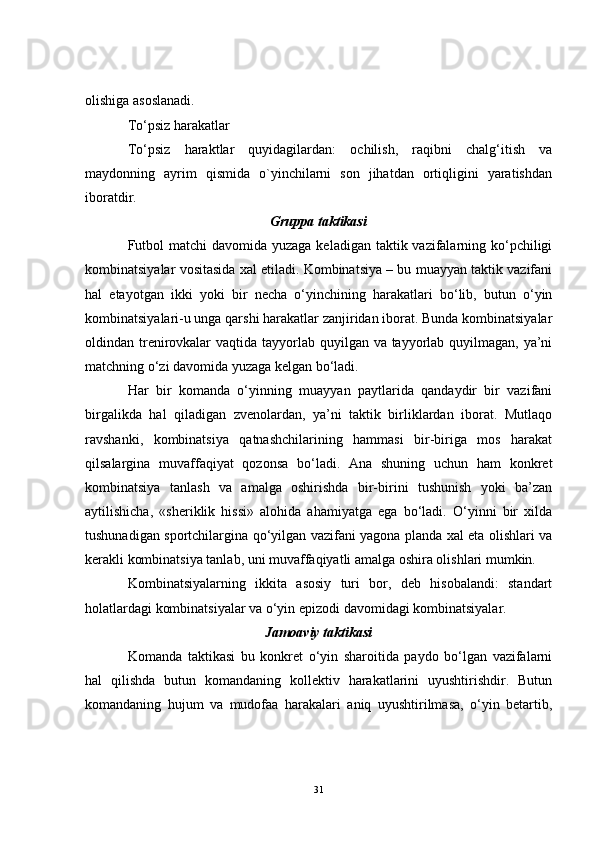 olishiga asoslanadi.
To‘psiz harakatlar
To‘psiz   haraktlar   quyidagilardan:   ochilish,   raqibni   chalg‘itish   va
maydonning   ayrim   qismida   o`yinchilarni   son   jihatdan   ortiqligini   yaratishdan
iboratdir.
Gruppa taktikasi
Futbol  matchi  davomida yuzaga keladigan taktik vazifalarning ko‘pchiligi
kombinatsiyalar vositasida xal etiladi. Kombinatsiya – bu muayyan taktik vazifani
hal   etayotgan   ikki   yoki   bir   necha   o‘yinchining   harakatlari   bo‘lib,   butun   o‘yin
kombinatsiyalari-u unga qarshi harakatlar zanjiridan iborat. Bunda kombinatsiyalar
oldindan trenirovkalar  vaqtida tayyorlab quyilgan va tayyorlab quyilmagan, ya’ni
matchning o‘zi davomida yuzaga kelgan bo‘ladi. 
Har   bir   komanda   o‘yinning   muayyan   paytlarida   qandaydir   bir   vazifani
birgalikda   hal   qiladigan   zvenolardan,   ya’ni   taktik   birliklardan   iborat.   Mutlaqo
ravshanki,   kombinatsiya   qatnashchilarining   hammasi   bir-biriga   mos   harakat
qilsalargina   muvaffaqiyat   qozonsa   bo‘ladi.   Ana   shuning   uchun   ham   konkret
kombinatsiya   tanlash   va   amalga   oshirishda   bir-birini   tushunish   yoki   ba’zan
aytilishicha,   «sheriklik   hissi»   alohida   ahamiyatga   ega   bo‘ladi.   O‘yinni   bir   xilda
tushunadigan sportchilargina qo‘yilgan vazifani yagona planda xal eta olishlari va
kerakli kombinatsiya tanlab, uni muvaffaqiyatli amalga oshira olishlari mumkin.
Kombinatsiyalarning   ikkita   asosiy   turi   bor,   deb   hisobalandi:   standart
holatlardagi kombinatsiyalar va o‘yin epizodi davomidagi kombinatsiyalar.
Jamoaviy  taktikasi
Komanda   taktikasi   bu   konkret   o‘yin   sharoitida   paydo   bo‘lgan   vazifalarni
hal   qilishda   butun   komandaning   kollektiv   harakatlarini   uyushtirishdir.   Butun
komandaning   hujum   va   mudofaa   harakalari   aniq   uyushtirilmasa,   o‘yin   betartib,
31
