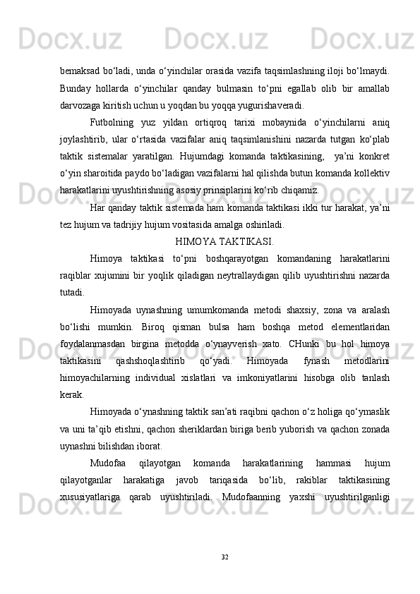 bemaksad bo‘ladi, unda o‘yinchilar orasida vazifa taqsimlashning iloji bo‘lmaydi.
Bunday   hollarda   o‘yinchilar   qanday   bulmasin   to‘pni   egallab   olib   bir   amallab
darvozaga kiritish uchun u yoqdan bu yoqqa yugurishaveradi.
Futbolning   yuz   yildan   ortiqroq   tarixi   mobaynida   o‘yinchilarni   aniq
joylashtirib,   ular   o‘rtasida   vazifalar   aniq   taqsimlanishini   nazarda   tutgan   ko‘plab
taktik   sistemalar   yaratilgan.   Hujumdagi   komanda   taktikasining,     ya’ni   konkret
o‘yin sharoitida paydo bo‘ladigan vazifalarni hal qilishda butun komanda kollektiv
harakatlarini uyushtirishning asosiy prinsiplarini ko‘rib chiqamiz. 
Har qanday taktik sistemada ham komanda taktikasi ikki tur harakat, ya’ni
tez hujum va tadrijiy hujum vositasida amalga oshiriladi.
HIMOYA TAKTIKASI.
Himoya   taktikasi   to‘pni   boshqarayotgan   komandaning   harakatlarini
raqiblar   xujumini   bir   yoqlik   qiladigan   neytrallaydigan   qilib   uyushtirishni   nazarda
tutadi.
Himoyada   uynashning   umumkomanda   metodi   shaxsiy,   zona   va   aralash
bo‘lishi   mumkin.   Biroq   qisman   bulsa   ham   boshqa   metod   elementlaridan
foydalanmasdan   birgina   metodda   o‘ynayverish   xato.   CHunki   bu   hol   himoya
taktikasini   qashshoqlashtirib   qo‘yadi.   Himoyada   fynash   metodlarini
himoyachilarning   individual   xislatlari   va   imkoniyatlarini   hisobga   olib   tanlash
kerak.
Himoyada o‘ynashning taktik san’ati raqibni qachon o‘z holiga qo‘ymaslik
va uni ta’qib etishni, qachon sheriklardan biriga berib yuborish va qachon zonada
uynashni bilishdan iborat.
Mudofaa   qilayotgan   komanda   harakatlarining   hammasi   hujum
qilayotganlar   harakatiga   javob   tariqasida   bo‘lib,   rakiblar   taktikasining
xususiyatlariga   qarab   uyushtiriladi.   Mudofaanning   yaxshi   uyushtirilganligi
32 