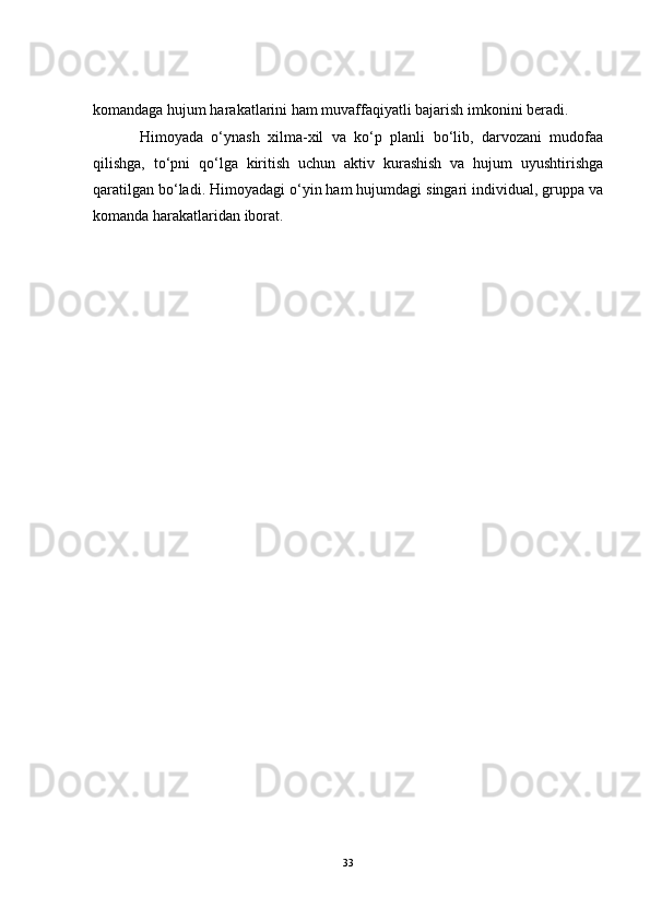 komandaga hujum harakatlarini ham muvaffaqiyatli bajarish imkonini beradi.
Himoyada   o‘ynash   xilma-xil   va   ko‘p   planli   bo‘lib,   darvozani   mudofaa
qilishga,   to‘pni   qo‘lga   kiritish   uchun   aktiv   kurashish   va   hujum   uyushtirishga
qaratilgan bo‘ladi. Himoyadagi o‘yin ham hujumdagi singari individual, gruppa va
komanda harakatlaridan iborat.
33