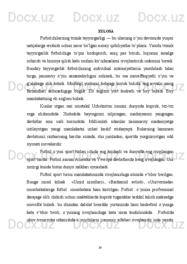 XULOSA
Futbolchilarning texnik tayyorgarligi — bu ularning o‘yin davomida yuqori
natijalarga erishish uchun zarur bo‘lgan asosiy qobiliyatlar to‘plami. Yaxshi texnik
tayyorgarlik   futbolchiga   to‘pni   boshqarish,   aniq   pas   berish,   hujumni   amalga
oshirish va himoya qilish kabi muhim ko‘nikmalarni rivojlantirish imkonini beradi.
Bunday   tayyorgarlik   futbolchining   individual   imkoniyatlarini   yaxshilash   bilan
birga,   jamoaviy   o‘yin   samaradorligini   oshiradi,   bu   esa   muvaffaqiyatli   o‘yin   va
g‘alabaga  olib  keladi.   Mustaqil  yurtimiz  kelajagi   buyuk bulishi  eng  avvalo  uning
farzandlari   salomatligiga   boglik.   Eli   soglom   yurt   kudratli   va   boy   buladi.   Boy
mamlakatning eli soglom buladi. 
Kunlar   utgan   sari   mustakil   Uzbekiston   nomini   dunyoda   kuprok,   tez-tez
esga   olishmokda.   Xududida   bayrogimiz   xilpiragan,   madxiyamiz   yangragan
davlatlar   soni   usib   bormokda.   Millionlab   odamlar   zamonaviy   madaniyatga
intilayotgan   yangi   mamlakatni   uzlari   kashf   etishayapti.   Bularning   hammasi
davlatimiz   raxbarining   barcha   soxada,   shu   jumladan,   sportda   yurgizayotgan   odil
siyosati mevalaridir.
Futbol o`yini sport turlari ichida eng kizikarli va dunyoda eng rivojlangan
sport turidir. Futbol asosan Amerika va Yevropa davlatlarida keng rivojlangan. Uni
xozirgi kunda butun dunyo xalklari uynashadi.
Fu tbol sport turini mamlakatimizda rivojlanishiga aloxida e’tibor berilgan.
Bunga   misol   kilsak     «Umid   nixollari»,   «Barkamol   avlod»,   «Universiada»
musobakalariga   fu tbol     musobakasi   ham   kiritilgan.   Fu tbol     o`yinini   professional
darajaga olib chikish uchun maktablarda kuprok tugaraklar tashkil kilish maksadga
muvofik   buladi.   bu   shundan   dalolat   beradiki   yurtimizda   ham   basketbol   o`yiniga
kata   e’tibor   berib,   o`yinning   rivojlanishiga   kata   xissa   kushilmokda.     Fu tbolda
ukuv-trenirovka utkazishda o`yinchilarni jismoniy sifatlari rivojlanishi juda yaxshi
34