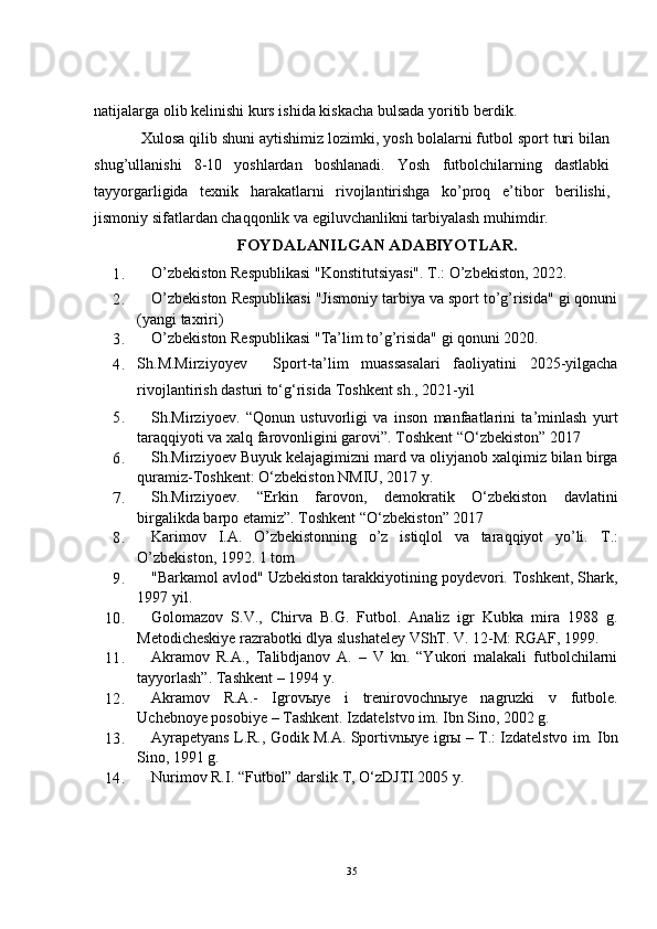 natijalarga olib kelinishi  kurs  ishida kiskacha bulsada yoritib berdik.
Xulosa qilib shuni aytishimiz lozimki, yosh bolalarni futbol sport turi bilan
shug’ullanishi   8-10   yoshlardan   boshlanadi.   Yosh   futbolchilarning   dastlabki
tayyorgarligida   texnik   harakatlarni   rivojlantirishga   ko’proq   e’tibor   berilishi,
jismoniy sifatlardan chaqqonlik va egiluvchanlikni tarbiyalash muhimdir.
FOYDALANILGAN ADABIYOTLAR.
1. O’zbekiston Respublikasi "Konstitutsiyasi". T.: O’zbekiston, 2022.
2. O’zbekiston Respublikasi "Jismoniy tarbiya va sport to’g’risida" gi qonuni
( yangi taxriri )
3. O’zbekiston Respublikasi "Ta’lim to’g’risida" gi qonuni 2020.
4. Sh.M.Mirziyoyev     Sport-ta’lim   muassasalari   faoliyatini   2025-yilgacha
rivojlantirish dasturi to‘g‘risida  Toshkent sh., 2021-yil
5. Sh.Mirziyoev.   “Qonun   ustuvorligi   va   inson   manfaatlarini   ta’minlash   yurt
taraqqiyoti va xalq farovonligini garovi”. Toshkent “O‘zbekiston” 2017
6. Sh.Mirziyoev Buyuk kelajagimizni mard va oliyjanob xalqimiz bilan birga
quramiz-Toshkent: O‘zbekiston NMIU, 2017 y.
7. Sh.Mirziyoev.   “Erkin   farovon,   demokratik   O‘zbekiston   davlatini
birgalikda barpo etamiz”. Toshkent “O‘zbekiston” 2017
8. Karimov   I.A.   O’zbekistonning   o’z   istiqlol   va   taraqqiyot   yo’li.   T.:
O’zbekiston, 1992. 1 tom
9. "Barkamol avlod" Uzbekiston tarakkiyotining poydevori. Toshkent, Shark,
1997 yil.
10. Golomazov   S.V.,   Chirva   B.G.   Futbol.   Analiz   igr   Kubka   mira   1988   g.
Metodicheskiye razrabotki dlya slushateley VShT. V. 12-M: RGAF, 1999.
11. Akramov   R.A.,   Talibdjanov   A.   –   V   kn.   “Yukori   malakali   futbolchilarni
tayyorlash”. Tashkent – 1994 y.
12. Akramov   R.A.-   Igrov ы ye   i   trenirovochn ы ye   nagruzki   v   futbole.
Uchebnoye posobiye – Tashkent. Izdatelstvo im.  Ibn Sino, 2002 g.
13. Ayrapetyans L.R., Godik M.A. Sportivn ы ye igr ы  – T.: Izdatelstvo im.  Ibn
Sino, 1991 g.
14. Nurimov R.I. “Futbol” darslik T, O‘zDJTI 2005 y.
35