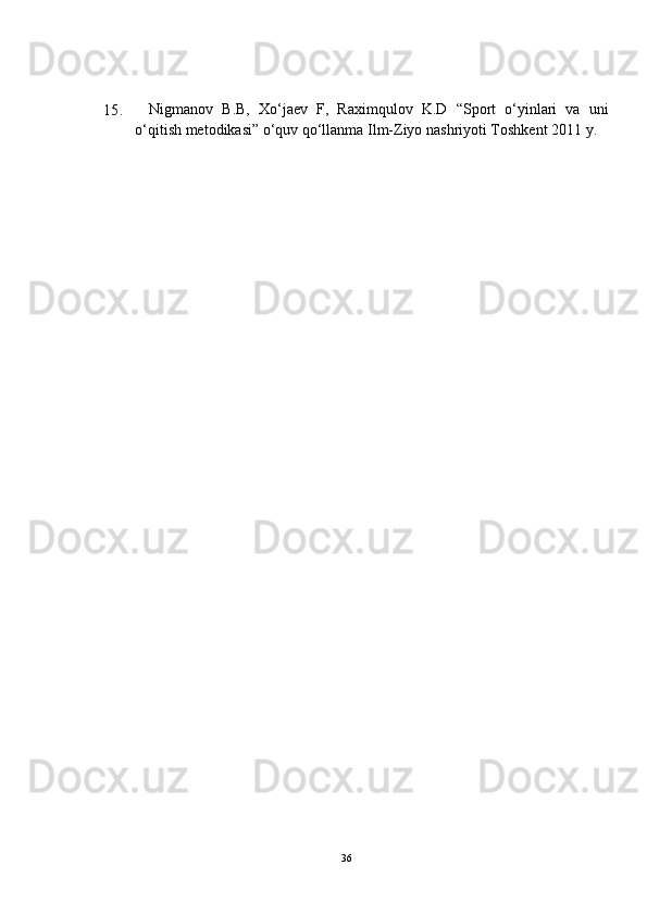 15. Nigmanov   B.B,   Xo‘jaev   F,   Raximqulov   K.D   “Sport   o‘yinlari   va   uni
o‘qitish metodikasi” o‘quv qo‘llanma Ilm-Ziyo nashriyoti Toshkent 2011 y. 
36
