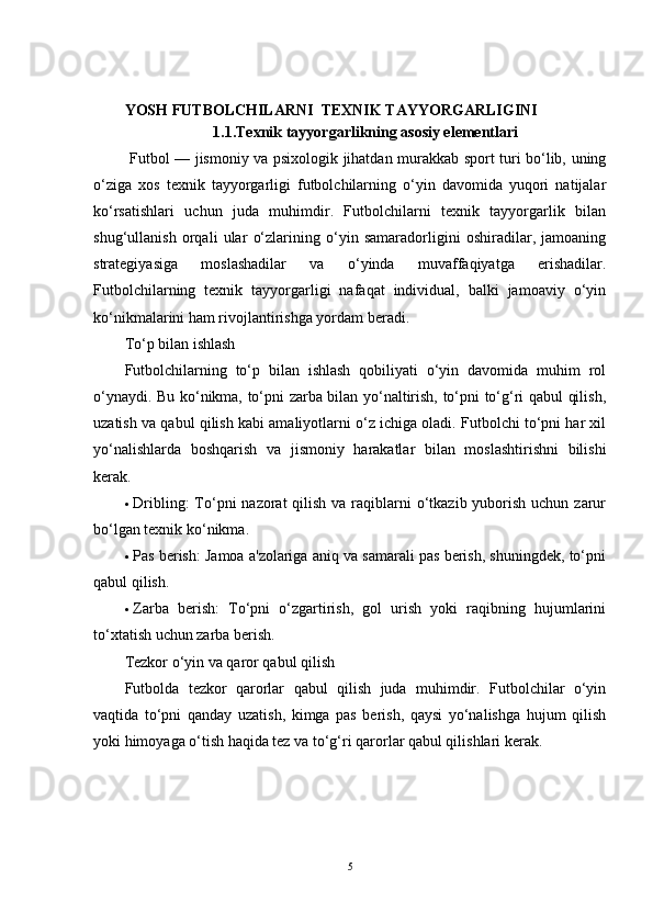 YOSH FUTBOLCHILARNI  TEXNIK TAYYORGARLIGINI 
1.1.Texnik tayyorgarlikning asosiy elementlari
  Futbol — jismoniy va psixologik jihatdan murakkab sport turi bo‘lib, uning
o‘ziga   xos   texnik   tayyorgarligi   futbolchilarning   o‘yin   davomida   yuqori   natijalar
ko‘rsatishlari   uchun   juda   muhimdir.   Futbolchilarni   texnik   tayyorgarlik   bilan
shug‘ullanish   orqali   ular   o‘zlarining   o‘yin   samaradorligini   oshiradilar,   jamoaning
strategiyasiga   moslashadilar   va   o‘yinda   muvaffaqiyatga   erishadilar.
Futbolchilarning   texnik   tayyorgarligi   nafaqat   individual,   balki   jamoaviy   o‘yin
ko‘nikmalarini ham rivojlantirishga yordam beradi.
To‘p bilan ishlash
Futbolchilarning   to‘p   bilan   ishlash   qobiliyati   o‘yin   davomida   muhim   rol
o‘ynaydi. Bu ko‘nikma, to‘pni zarba bilan yo‘naltirish, to‘pni to‘g‘ri qabul qilish,
uzatish va qabul qilish kabi amaliyotlarni o‘z ichiga oladi. Futbolchi to‘pni har xil
yo‘nalishlarda   boshqarish   va   jismoniy   harakatlar   bilan   moslashtirishni   bilishi
kerak.
 Dribling :  To‘pni  nazorat  qilish  va raqiblarni  o‘tkazib yuborish uchun zarur
bo‘lgan texnik ko‘nikma.
 Pas berish : Jamoa a'zolariga aniq va samarali pas berish, shuningdek, to‘pni
qabul qilish.
 Zarba   berish :   To‘pni   o‘zgartirish,   gol   urish   yoki   raqibning   hujumlarini
to‘xtatish uchun zarba berish.
Tezkor o‘yin va qaror qabul qilish
Futbolda   tezkor   qarorlar   qabul   qilish   juda   muhimdir.   Futbolchilar   o‘yin
vaqtida   to‘pni   qanday   uzatish,   kimga   pas   berish,   qaysi   yo‘nalishga   hujum   qilish
yoki himoyaga o‘tish haqida tez va to‘g‘ri qarorlar qabul qilishlari kerak.
5 