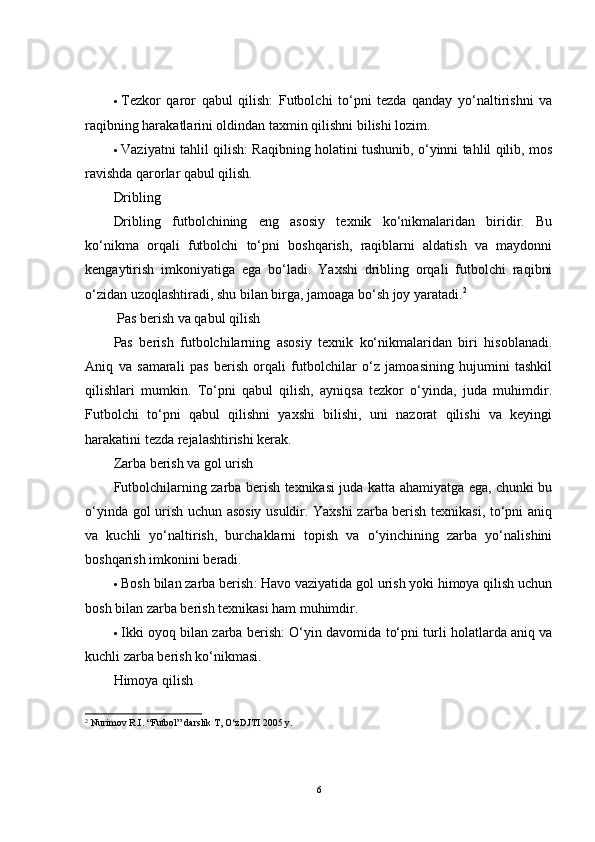  Tezkor   qaror   qabul   qilish :   Futbolchi   to‘pni   tezda   qanday   yo‘naltirishni   va
raqibning harakatlarini oldindan taxmin qilishni bilishi lozim.
 Vaziyatni tahlil qilish : Raqibning holatini tushunib, o‘yinni tahlil qilib, mos
ravishda qarorlar qabul qilish.
Dribling
Dribling   futbolchining   eng   asosiy   texnik   ko‘nikmalaridan   biridir.   Bu
ko‘nikma   orqali   futbolchi   to‘pni   boshqarish,   raqiblarni   aldatish   va   maydonni
kengaytirish   imkoniyatiga   ega   bo‘ladi.   Yaxshi   dribling   orqali   futbolchi   raqibni
o‘zidan uzoqlashtiradi, shu bilan birga, jamoaga bo‘sh joy yaratadi. 2
  Pas berish va qabul qilish
Pas   berish   futbolchilarning   asosiy   texnik   ko‘nikmalaridan   biri   hisoblanadi.
Aniq   va   samarali   pas   berish   orqali   futbolchilar   o‘z   jamoasining   hujumini   tashkil
qilishlari   mumkin.   To‘pni   qabul   qilish,   ayniqsa   tezkor   o‘yinda,   juda   muhimdir.
Futbolchi   to‘pni   qabul   qilishni   yaxshi   bilishi,   uni   nazorat   qilishi   va   keyingi
harakatini tezda rejalashtirishi kerak.
Zarba berish va gol urish
Futbolchilarning zarba berish texnikasi juda katta ahamiyatga ega, chunki bu
o‘yinda gol urish uchun asosiy usuldir. Yaxshi zarba berish texnikasi, to‘pni aniq
va   kuchli   yo‘naltirish,   burchaklarni   topish   va   o‘yinchining   zarba   yo‘nalishini
boshqarish imkonini beradi.
 Bosh bilan zarba berish : Havo vaziyatida gol urish yoki himoya qilish uchun
bosh bilan zarba berish texnikasi ham muhimdir.
 Ikki oyoq bilan zarba berish : O‘yin davomida to‘pni turli holatlarda aniq va
kuchli zarba berish ko‘nikmasi.
Himoya qilish
2
  Nurimov R.I. “Futbol” darslik T, O‘zDJTI 2005 y.
6