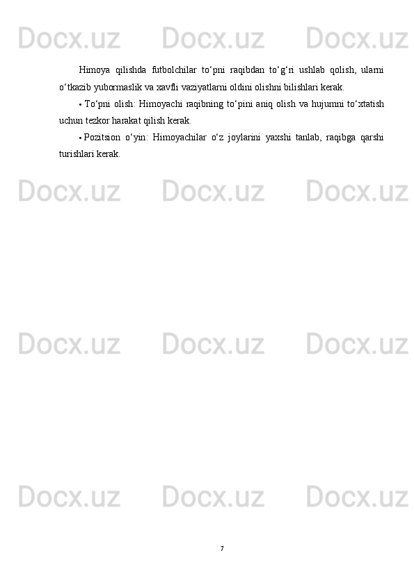 Himoya   qilishda   futbolchilar   to‘pni   raqibdan   to‘g‘ri   ushlab   qolish,   ularni
o‘tkazib yubormaslik va xavfli vaziyatlarni oldini olishni bilishlari kerak.
 To‘pni   olish :   Himoyachi   raqibning  to‘pini   aniq  olish  va  hujumni  to‘xtatish
uchun tezkor harakat qilish kerak.
 Pozitsion   o‘yin :   Himoyachilar   o‘z   joylarini   yaxshi   tanlab,   raqibga   qarshi
turishlari kerak.
 
7
