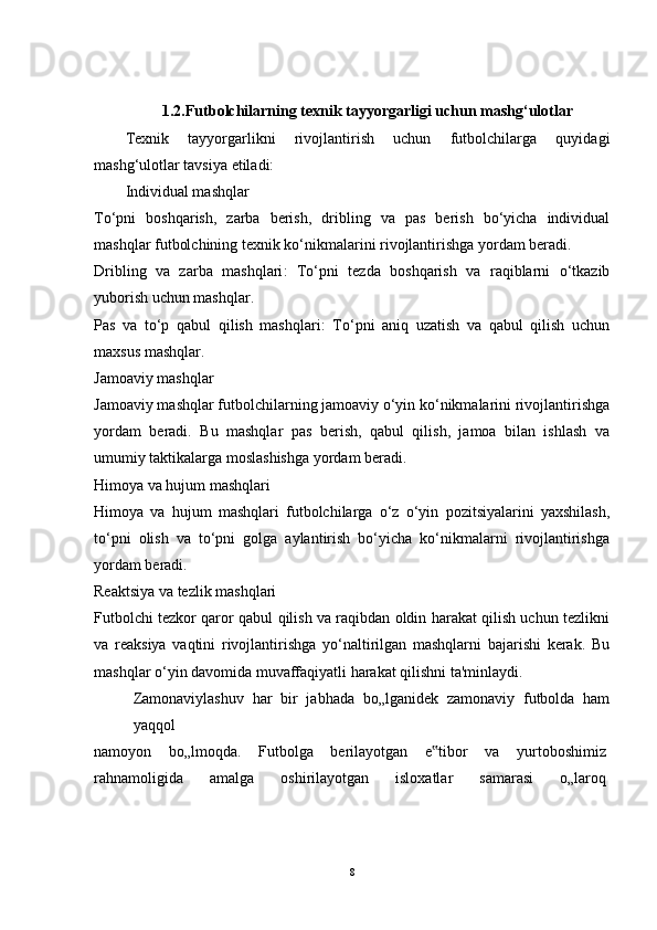1.2.Futbolchilarning texnik tayyorgarligi uchun mashg‘ulotlar
Texnik   tayyorgarlikni   rivojlantirish   uchun   futbolchilarga   quyidagi
mashg‘ulotlar tavsiya etiladi:
Individual mashqlar
To‘pni   boshqarish,   zarba   berish,   dribling   va   pas   berish   bo‘yicha   individual
mashqlar futbolchining texnik ko‘nikmalarini rivojlantirishga yordam beradi.
Dribling   va   zarba   mashqlari :   To‘pni   tezda   boshqarish   va   raqiblarni   o‘tkazib
yuborish uchun mashqlar.
Pas   va   to‘p   qabul   qilish   mashqlari :   To‘pni   aniq   uzatish   va   qabul   qilish   uchun
maxsus mashqlar.
Jamoaviy mashqlar
Jamoaviy mashqlar futbolchilarning jamoaviy o‘yin ko‘nikmalarini rivojlantirishga
yordam   beradi.   Bu   mashqlar   pas   berish,   qabul   qilish,   jamoa   bilan   ishlash   va
umumiy taktikalarga moslashishga yordam beradi.
Himoya va hujum mashqlari
Himoya   va   hujum   mashqlari   futbolchilarga   o‘z   o‘yin   pozitsiyalarini   yaxshilash,
to‘pni   olish   va   to‘pni   golga   aylantirish   bo‘yicha   ko‘nikmalarni   rivojlantirishga
yordam beradi.
Reaktsiya va tezlik mashqlari
Futbolchi tezkor qaror qabul qilish va raqibdan oldin harakat qilish uchun tezlikni
va   reaksiya   vaqtini   rivojlantirishga   yo‘naltirilgan   mashqlarni   bajarishi   kerak.   Bu
mashqlar o‘yin davomida muvaffaqiyatli harakat qilishni ta'minlaydi.
Zamonaviylashuv   har   bir   jabhada   bo„lganidek   zamonaviy   futbolda   ham
yaqqol
namoyon   bo„lmoqda.   Futbolga   berilayotgan   e tibor   va   yurtoboshimiz‟
rahnamoligida   amalga   oshirilayotgan   isloxatlar   samarasi   o„laroq
8