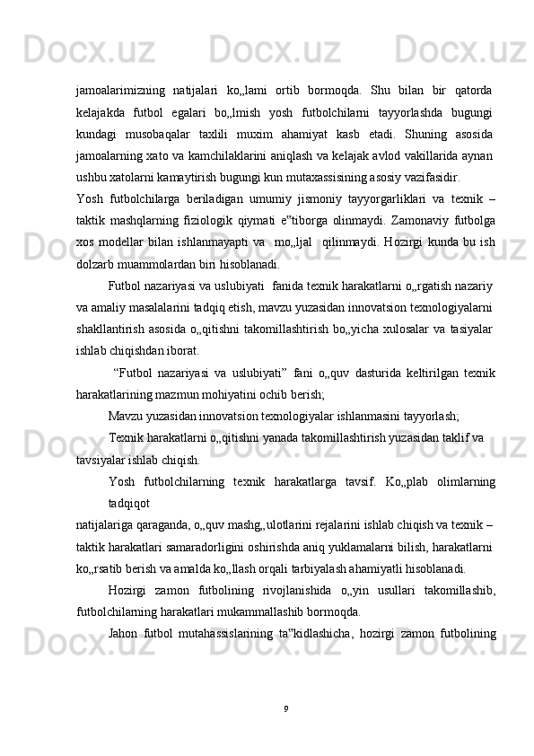 jamoalarimizning   natijalari   ko„lami   ortib   bormoqda.   Shu   bilan   bir   qatorda
kelajakda   futbol   egalari   bo„lmish   yosh   futbolchilarni   tayyorlashda   bugungi
kundagi   musobaqalar   taxlili   muxim   ahamiyat   kasb   etadi.   Shuning   asosida
jamoalarning xato va kamchilaklarini aniqlash va kelajak avlod vakillarida aynan
ushbu xatolarni kamaytirish bugungi kun mutaxassisining asosiy vazifasidir.
Yosh   futbolchilarga   beriladigan   umumiy   jismoniy   tayyorgarliklari   va   texnik   –
taktik   mashqlarning   fiziologik   qiymati   e tiborga   olinmaydi.   Zamonaviy   futbolga‟
xos   modellar   bilan   ishlanmayapti   va     mo„ljal     qilinmaydi.   Hozirgi   kunda   bu   ish
dolzarb muammolardan biri hisoblanadi.
Futbol nazariyasi va uslubiyati  fanida texnik harakatlarni o„rgatish nazariy
va amaliy masalalarini tadqiq etish, mavzu yuzasidan innovatsion texnologiyalarni
shakllantirish   asosida   o„qitishni   takomillashtirish   bo„yicha   xulosalar   va   tasiyalar
ishlab chiqishdan iborat.
  “Futbol   nazariyasi   va   uslubiyati”   fani   o„quv   dasturida   keltirilgan   texnik
harakatlarining mazmun mohiyatini ochib berish;
Mavzu yuzasidan innovatsion texnologiyalar ishlanmasini tayyorlash;
Texnik harakatlarni o„qitishni yanada takomillashtirish yuzasidan taklif va
tavsiyalar ishlab chiqish.
Yosh   futbolchilarning   texnik   harakatlarga   tavsif.   Ko„plab   olimlarning
tadqiqot
natijalariga qaraganda, o„quv mashg„ulotlarini rejalarini ishlab chiqish va texnik –
taktik harakatlari samaradorligini oshirishda aniq yuklamalarni bilish, harakatlarni
ko„rsatib berish va amalda ko„llash orqali tarbiyalash ahamiyatli hisoblanadi.
Hozirgi   zamon   futbolining   rivojlanishida   o„yin   usullari   takomillashib,
futbolchilarning harakatlari mukammallashib bormoqda.
Jahon   futbol   mutahassislarining   ta kidlashicha,   hozirgi   zamon   futbolining
‟
9 