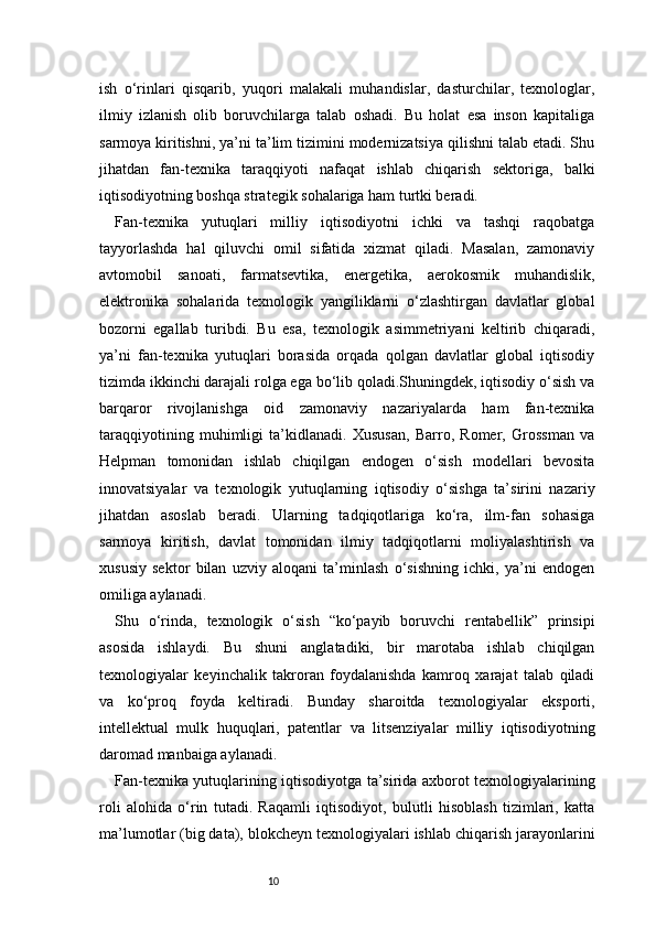 10ish   o‘rinlari   qisqarib,   yuqori   malakali   muhandislar,   dasturchilar,   texnologlar,
ilmiy   izlanish   olib   boruvchilarga   talab   oshadi.   Bu   holat   esa   inson   kapitaliga
sarmoya kiritishni, ya’ni ta’lim tizimini modernizatsiya qilishni talab etadi. Shu
jihatdan   fan-texnika   taraqqiyoti   nafaqat   ishlab   chiqarish   sektoriga,   balki
iqtisodiyotning boshqa strategik sohalariga ham turtki beradi.
Fan-texnika   yutuqlari   milliy   iqtisodiyotni   ichki   va   tashqi   raqobatga
tayyorlashda   hal   qiluvchi   omil   sifatida   xizmat   qiladi.   Masalan,   zamonaviy
avtomobil   sanoati,   farmatsevtika,   energetika,   aerokosmik   muhandislik,
elektronika   sohalarida   texnologik   yangiliklarni   o‘zlashtirgan   davlatlar   global
bozorni   egallab   turibdi.   Bu   esa,   texnologik   asimmetriyani   keltirib   chiqaradi,
ya’ni   fan-texnika   yutuqlari   borasida   orqada   qolgan   davlatlar   global   iqtisodiy
tizimda ikkinchi darajali rolga ega bo‘lib qoladi.Shuningdek, iqtisodiy o‘sish va
barqaror   rivojlanishga   oid   zamonaviy   nazariyalarda   ham   fan-texnika
taraqqiyotining   muhimligi   ta’kidlanadi.   Xususan,   Barro,   Romer,   Grossman   va
Helpman   tomonidan   ishlab   chiqilgan   endogen   o‘sish   modellari   bevosita
innovatsiyalar   va   texnologik   yutuqlarning   iqtisodiy   o‘sishga   ta’sirini   nazariy
jihatdan   asoslab   beradi.   Ularning   tadqiqotlariga   ko‘ra,   ilm-fan   sohasiga
sarmoya   kiritish,   davlat   tomonidan   ilmiy   tadqiqotlarni   moliyalashtirish   va
xususiy   sektor   bilan   uzviy   aloqani   ta’minlash   o‘sishning   ichki,   ya’ni   endogen
omiliga aylanadi.
Shu   o‘rinda,   texnologik   o‘sish   “ko‘payib   boruvchi   rentabellik”   prinsipi
asosida   ishlaydi.   Bu   shuni   anglatadiki,   bir   marotaba   ishlab   chiqilgan
texnologiyalar   keyinchalik   takroran   foydalanishda   kamroq   xarajat   talab   qiladi
va   ko‘proq   foyda   keltiradi.   Bunday   sharoitda   texnologiyalar   eksporti,
intellektual   mulk   huquqlari,   patentlar   va   litsenziyalar   milliy   iqtisodiyotning
daromad manbaiga aylanadi.
Fan-texnika yutuqlarining iqtisodiyotga ta’sirida axborot texnologiyalarining
roli   alohida   o‘rin   tutadi.   Raqamli   iqtisodiyot,   bulutli   hisoblash   tizimlari,   katta
ma’lumotlar (big data), blokcheyn texnologiyalari ishlab chiqarish jarayonlarini 