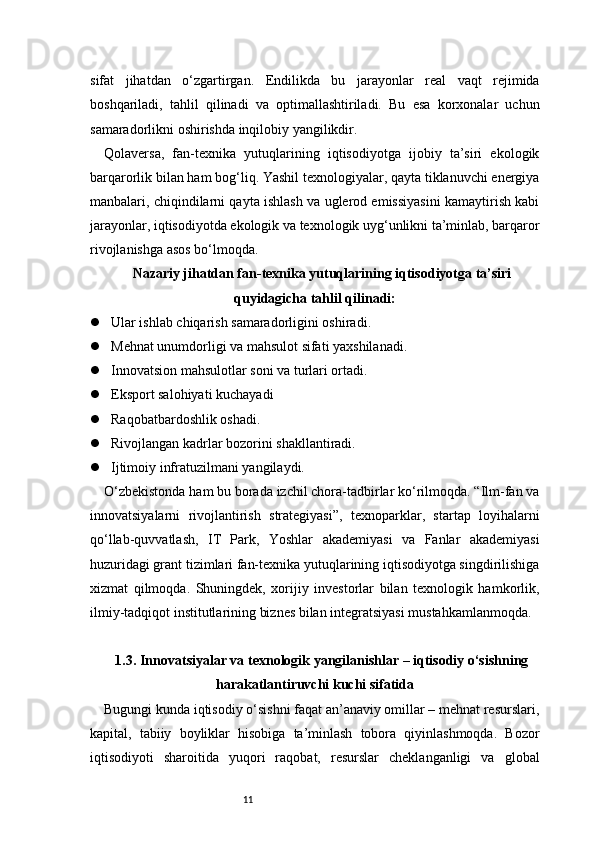 11sifat   jihatdan   o‘zgartirgan.   Endilikda   bu   jarayonlar   real   vaqt   rejimida
boshqariladi,   tahlil   qilinadi   va   optimallashtiriladi.   Bu   esa   korxonalar   uchun
samaradorlikni oshirishda inqilobiy yangilikdir.
Qolaversa,   fan-texnika   yutuqlarining   iqtisodiyotga   ijobiy   ta’siri   ekologik
barqarorlik bilan ham bog‘liq. Yashil texnologiyalar, qayta tiklanuvchi energiya
manbalari, chiqindilarni qayta ishlash va uglerod emissiyasini kamaytirish kabi
jarayonlar, iqtisodiyotda ekologik va texnologik uyg‘unlikni ta’minlab, barqaror
rivojlanishga asos bo‘lmoqda.
Nazariy jihatdan fan-texnika yutuqlarining iqtisodiyotga ta’siri
quyidagicha tahlil qilinadi:
 Ular ishlab chiqarish samaradorligini oshiradi.
 Mehnat unumdorligi va mahsulot sifati yaxshilanadi.
 Innovatsion mahsulotlar soni va turlari ortadi.
 Eksport salohiyati kuchayadi
 Raqobatbardoshlik oshadi.
 Rivojlangan kadrlar bozorini shakllantiradi.
 Ijtimoiy infratuzilmani yangilaydi.
O‘zbekistonda ham bu borada izchil chora-tadbirlar ko‘rilmoqda. “Ilm-fan va
innovatsiyalarni   rivojlantirish   strategiyasi”,   texnoparklar,   startap   loyihalarni
qo‘llab-quvvatlash,   IT   Park,   Yoshlar   akademiyasi   va   Fanlar   akademiyasi
huzuridagi grant tizimlari fan-texnika yutuqlarining iqtisodiyotga singdirilishiga
xizmat   qilmoqda.   Shuningdek,   xorijiy   investorlar   bilan   texnologik   hamkorlik,
ilmiy-tadqiqot institutlarining biznes bilan integratsiyasi mustahkamlanmoqda.
1.3. Innovatsiyalar va texnologik yangilanishlar – iqtisodiy o‘sishning
harakatlantiruvchi kuchi sifatida
Bugungi kunda iqtisodiy o‘sishni faqat an’anaviy omillar – mehnat resurslari,
kapital,   tabiiy   boyliklar   hisobiga   ta’minlash   tobora   qiyinlashmoqda.   Bozor
iqtisodiyoti   sharoitida   yuqori   raqobat,   resurslar   cheklanganligi   va   global 