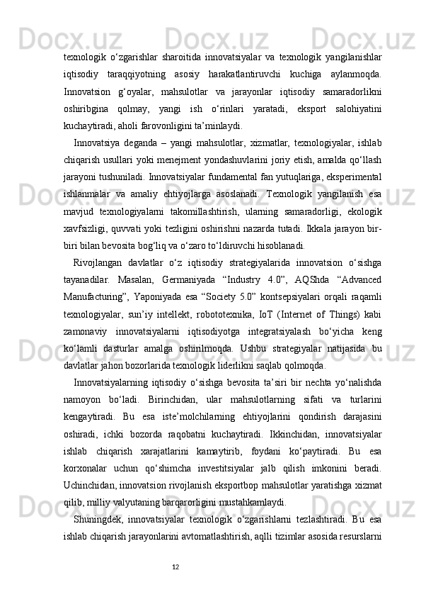 12texnologik   o‘zgarishlar   sharoitida   innovatsiyalar   va   texnologik   yangilanishlar
iqtisodiy   taraqqiyotning   asosiy   harakatlantiruvchi   kuchiga   aylanmoqda.
Innovatsion   g‘oyalar,   mahsulotlar   va   jarayonlar   iqtisodiy   samaradorlikni
oshiribgina   qolmay,   yangi   ish   o‘rinlari   yaratadi,   eksport   salohiyatini
kuchaytiradi, aholi farovonligini ta’minlaydi.
Innovatsiya   deganda   –   yangi   mahsulotlar,   xizmatlar,   texnologiyalar,   ishlab
chiqarish usullari yoki menejment yondashuvlarini joriy etish, amalda qo‘llash
jarayoni tushuniladi. Innovatsiyalar fundamental fan yutuqlariga, eksperimental
ishlanmalar   va   amaliy   ehtiyojlarga   asoslanadi.   Texnologik   yangilanish   esa
mavjud   texnologiyalarni   takomillashtirish,   ularning   samaradorligi,   ekologik
xavfsizligi, quvvati yoki tezligini oshirishni  nazarda tutadi. Ikkala jarayon bir-
biri bilan bevosita bog‘liq va o‘zaro to‘ldiruvchi hisoblanadi.
Rivojlangan   davlatlar   o‘z   iqtisodiy   strategiyalarida   innovatsion   o‘sishga
tayanadilar.   Masalan,   Germaniyada   “Industry   4.0”,   AQShda   “Advanced
Manufacturing”,   Yaponiyada   esa   “Society   5.0”   kontsepsiyalari   orqali   raqamli
texnologiyalar,   sun’iy   intellekt,   robototexnika,   IoT   (Internet   of   Things)   kabi
zamonaviy   innovatsiyalarni   iqtisodiyotga   integratsiyalash   bo‘yicha   keng
ko‘lamli   dasturlar   amalga   oshirilmoqda.   Ushbu   strategiyalar   natijasida   bu
davlatlar jahon bozorlarida texnologik liderlikni saqlab qolmoqda.
Innovatsiyalarning   iqtisodiy   o‘sishga   bevosita   ta’siri   bir   nechta   yo‘nalishda
namoyon   bo‘ladi.   Birinchidan,   ular   mahsulotlarning   sifati   va   turlarini
kengaytiradi.   Bu   esa   iste’molchilarning   ehtiyojlarini   qondirish   darajasini
oshiradi,   ichki   bozorda   raqobatni   kuchaytiradi.   Ikkinchidan,   innovatsiyalar
ishlab   chiqarish   xarajatlarini   kamaytirib,   foydani   ko‘paytiradi.   Bu   esa
korxonalar   uchun   qo‘shimcha   investitsiyalar   jalb   qilish   imkonini   beradi.
Uchinchidan, innovatsion rivojlanish eksportbop mahsulotlar yaratishga xizmat
qilib, milliy valyutaning barqarorligini mustahkamlaydi.
Shuningdek,   innovatsiyalar   texnologik   o‘zgarishlarni   tezlashtiradi.   Bu   esa
ishlab chiqarish jarayonlarini avtomatlashtirish, aqlli tizimlar asosida resurslarni 