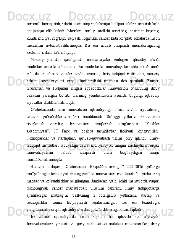 13samarali boshqarish, ishchi kuchining malakasiga bo‘lgan talabni oshirish kabi
natijalarga   olib   keladi.   Masalan,   sun’iy   intellekt   asosidagi   dasturlar   bugungi
kunda moliya, sog‘liqni saqlash, logistika, sanoat kabi ko‘plab sohalarda inson
mehnatini   avtomatlashtirmoqda.   Bu   esa   ishlab   chiqarish   unumdorligining
keskin o‘sishini ta’minlayapti.
Nazariy   jihatdan   qaralganda,   innovatsiyalar   endogen   iqtisodiy   o‘sish
modellari   asosida   baholanadi.  Bu   modellarda   innovatsiyalar   ichki   o‘sish   omili
sifatida   tan   olinadi   va   ular   davlat   siyosati,   ilmiy-tadqiqot   institutlari,   xususiy
sektor   investitsiyalari   orqali   boshqarilishi   mumkin   deb   qaraladi.   Romer,
Grossman   va   Helpman   singari   iqtisodchilar   innovatsion   o‘sishning   ilmiy
bazasini   yaratgan   bo‘lib,   ularning   yondashuvlari   asosida   bugungi   iqtisodiy
siyosatlar shakllantirilmoqda.
O‘zbekistonda   ham   innovatsion   iqtisodiyotga   o‘tish   davlat   siyosatining
ustuvor   yo‘nalishlaridan   biri   hisoblanadi.   So‘nggi   yillarda   Innovatsion
rivojlanish   vazirligi,   Innovatsion   rivojlanish   jamg‘armasi,   “Yoshlar
akademiyasi”,   IT   Park   va   boshqa   tashkilotlar   faoliyati   kengaytirildi.
Texnoparklar   va   startaplarni   qo‘llab-quvvatlash   tizimi   joriy   qilindi.   Ilmiy-
tadqiqot   institutlari   faoliyatiga   davlat   moliyaviy   ko‘magini   kuchaytirish   orqali
innovatsiyalarni   ishlab   chiqarish   bilan   bog‘laydigan   zanjir
mustahkamlanmoqda.
Bundan   tashqari,   O‘zbekiston   Respublikasining   “2022–2026   yillarga
mo‘ljallangan   taraqqiyot   strategiyasi”da   innovatsion   rivojlanish   bo‘yicha   aniq
maqsad va ko‘rsatkichlar belgilangan. Jumladan, yalpi ichki mahsulotda yuqori
texnologiyali   sanoat   mahsulotlari   ulushini   oshirish,   ilmiy   tadqiqotlarga
ajratiladigan   mablag‘ni   YaIMning   2   foizigacha   yetkazish,   startap   va
texnoparklar   sonini   ko‘paytirish   rejalashtirilgan.   Bu   esa   texnologik
yangilanishlar orqali iqtisodiy o‘sishni jadallashtirishga xizmat qiladi.
Innovatsion   iqtisodiyotda   inson   kapitali   hal   qiluvchi   rol   o‘ynaydi.
Innovatsiyalarni   yaratish   va   joriy   etish   uchun   malakali   mutaxassislar,   ilmiy 
