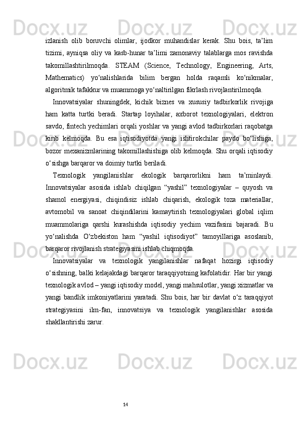 14izlanish   olib   boruvchi   olimlar,   ijodkor   muhandislar   kerak.   Shu   bois,   ta’lim
tizimi,   ayniqsa   oliy   va   kasb-hunar   ta’limi   zamonaviy   talablarga   mos   ravishda
takomillashtirilmoqda.   STEAM   (Science,   Technology,   Engineering,   Arts,
Mathematics)   yo‘nalishlarida   bilim   bergan   holda   raqamli   ko‘nikmalar,
algoritmik tafakkur va muammoga yo‘naltirilgan fikrlash rivojlantirilmoqda.
Innovatsiyalar   shuningdek,   kichik   biznes   va   xususiy   tadbirkorlik   rivojiga
ham   katta   turtki   beradi.   Startap   loyihalar,   axborot   texnologiyalari,   elektron
savdo, fintech yechimlari orqali yoshlar va yangi avlod tadbirkorlari raqobatga
kirib   kelmoqda.   Bu   esa   iqtisodiyotda   yangi   ishtirokchilar   paydo   bo‘lishiga,
bozor mexanizmlarining takomillashishiga olib kelmoqda. Shu orqali iqtisodiy
o‘sishga barqaror va doimiy turtki beriladi.
Texnologik   yangilanishlar   ekologik   barqarorlikni   ham   ta’minlaydi.
Innovatsiyalar   asosida   ishlab   chiqilgan   “yashil”   texnologiyalar   –   quyosh   va
shamol   energiyasi,   chiqindisiz   ishlab   chiqarish,   ekologik   toza   materiallar,
avtomobil   va   sanoat   chiqindilarini   kamaytirish   texnologiyalari   global   iqlim
muammolariga   qarshi   kurashishda   iqtisodiy   yechim   vazifasini   bajaradi.   Bu
yo‘nalishda   O‘zbekiston   ham   “yashil   iqtisodiyot”   tamoyillariga   asoslanib,
barqaror rivojlanish strategiyasini ishlab chiqmoqda.
Innovatsiyalar   va   texnologik   yangilanishlar   nafaqat   hozirgi   iqtisodiy
o‘sishning, balki kelajakdagi barqaror taraqqiyotning kafolatidir. Har bir yangi
texnologik avlod – yangi iqtisodiy model, yangi mahsulotlar, yangi xizmatlar va
yangi   bandlik   imkoniyatlarini   yaratadi.   Shu   bois,   har   bir   davlat   o‘z   taraqqiyot
strategiyasini   ilm-fan,   innovatsiya   va   texnologik   yangilanishlar   asosida
shakllantirishi zarur. 