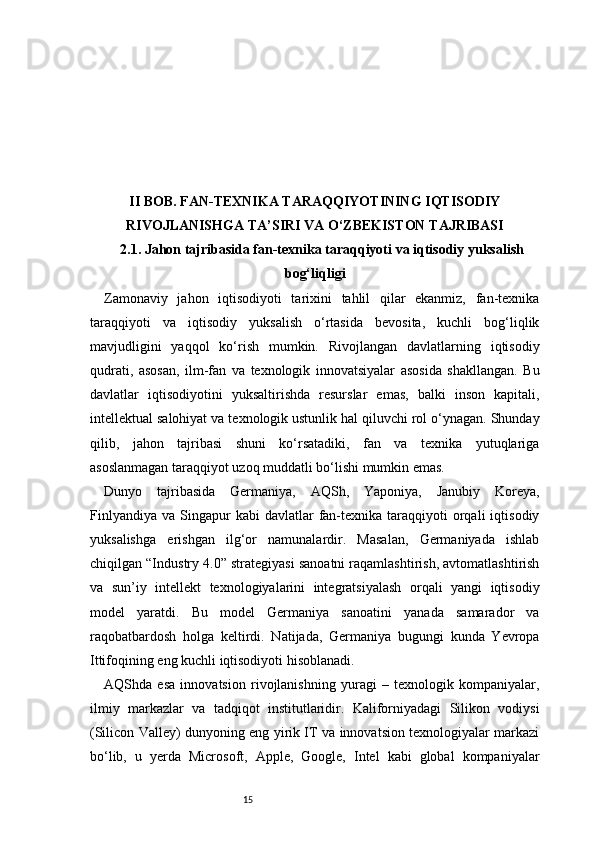 15II BOB. FAN-TEXNIKA TARAQQIYOTINING IQTISODIY
RIVOJLANISHGA TA’SIRI VA O‘ZBEKISTON TAJRIBASI
2.1. Jahon tajribasida fan-texnika taraqqiyoti va iqtisodiy yuksalish
bog‘liqligi
Zamonaviy   jahon   iqtisodiyoti   tarixini   tahlil   qilar   ekanmiz,   fan-texnika
taraqqiyoti   va   iqtisodiy   yuksalish   o‘rtasida   bevosita,   kuchli   bog‘liqlik
mavjudligini   yaqqol   ko‘rish   mumkin.   Rivojlangan   davlatlarning   iqtisodiy
qudrati,   asosan,   ilm-fan   va   texnologik   innovatsiyalar   asosida   shakllangan.   Bu
davlatlar   iqtisodiyotini   yuksaltirishda   resurslar   emas,   balki   inson   kapitali,
intellektual salohiyat va texnologik ustunlik hal qiluvchi rol o‘ynagan. Shunday
qilib,   jahon   tajribasi   shuni   ko‘rsatadiki,   fan   va   texnika   yutuqlariga
asoslanmagan taraqqiyot uzoq muddatli bo‘lishi mumkin emas.
Dunyo   tajribasida   Germaniya,   AQSh,   Yaponiya,   Janubiy   Koreya,
Finlyandiya   va  Singapur  kabi  davlatlar  fan-texnika  taraqqiyoti  orqali   iqtisodiy
yuksalishga   erishgan   ilg‘or   namunalardir.   Masalan,   Germaniyada   ishlab
chiqilgan “Industry 4.0” strategiyasi sanoatni raqamlashtirish, avtomatlashtirish
va   sun’iy   intellekt   texnologiyalarini   integratsiyalash   orqali   yangi   iqtisodiy
model   yaratdi.   Bu   model   Germaniya   sanoatini   yanada   samarador   va
raqobatbardosh   holga   keltirdi.   Natijada,   Germaniya   bugungi   kunda   Yevropa
Ittifoqining eng kuchli iqtisodiyoti hisoblanadi.
AQShda   esa   innovatsion   rivojlanishning   yuragi   –   texnologik   kompaniyalar,
ilmiy   markazlar   va   tadqiqot   institutlaridir.   Kaliforniyadagi   Silikon   vodiysi
(Silicon Valley) dunyoning eng yirik IT va innovatsion texnologiyalar markazi
bo‘lib,   u   yerda   Microsoft,   Apple,   Google,   Intel   kabi   global   kompaniyalar 