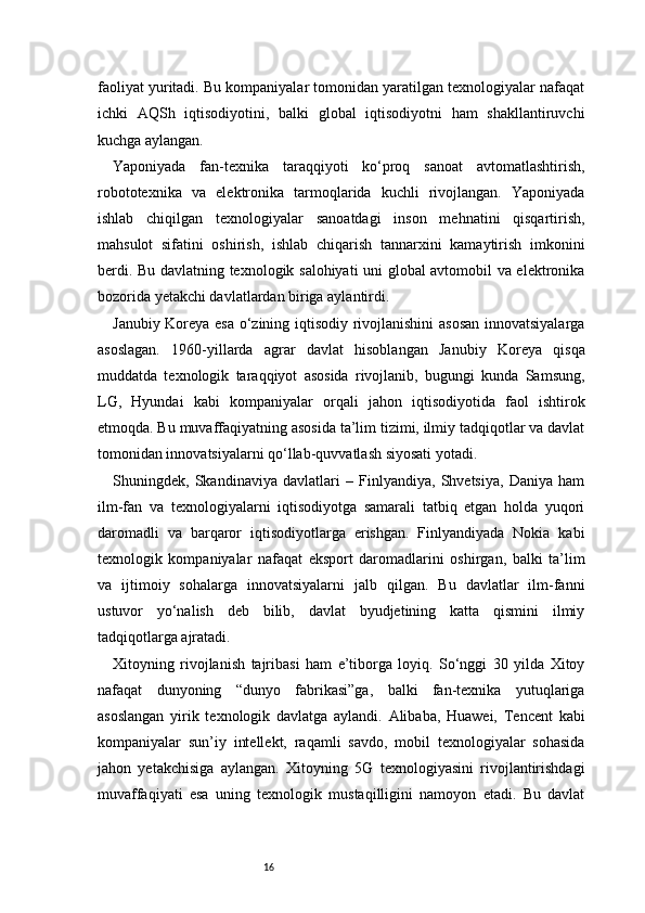 16faoliyat yuritadi. Bu kompaniyalar tomonidan yaratilgan texnologiyalar nafaqat
ichki   AQSh   iqtisodiyotini,   balki   global   iqtisodiyotni   ham   shakllantiruvchi
kuchga aylangan.
Yaponiyada   fan-texnika   taraqqiyoti   ko‘proq   sanoat   avtomatlashtirish,
robototexnika   va   elektronika   tarmoqlarida   kuchli   rivojlangan.   Yaponiyada
ishlab   chiqilgan   texnologiyalar   sanoatdagi   inson   mehnatini   qisqartirish,
mahsulot   sifatini   oshirish,   ishlab   chiqarish   tannarxini   kamaytirish   imkonini
berdi. Bu davlatning texnologik salohiyati uni global avtomobil va elektronika
bozorida yetakchi davlatlardan biriga aylantirdi.
Janubiy Koreya esa o‘zining iqtisodiy rivojlanishini  asosan innovatsiyalarga
asoslagan.   1960-yillarda   agrar   davlat   hisoblangan   Janubiy   Koreya   qisqa
muddatda   texnologik   taraqqiyot   asosida   rivojlanib,   bugungi   kunda   Samsung,
LG,   Hyundai   kabi   kompaniyalar   orqali   jahon   iqtisodiyotida   faol   ishtirok
etmoqda. Bu muvaffaqiyatning asosida ta’lim tizimi, ilmiy tadqiqotlar va davlat
tomonidan innovatsiyalarni qo‘llab-quvvatlash siyosati yotadi.
Shuningdek,   Skandinaviya   davlatlari   –   Finlyandiya,   Shvetsiya,   Daniya   ham
ilm-fan   va   texnologiyalarni   iqtisodiyotga   samarali   tatbiq   etgan   holda   yuqori
daromadli   va   barqaror   iqtisodiyotlarga   erishgan.   Finlyandiyada   Nokia   kabi
texnologik   kompaniyalar   nafaqat   eksport   daromadlarini   oshirgan,   balki   ta’lim
va   ijtimoiy   sohalarga   innovatsiyalarni   jalb   qilgan.   Bu   davlatlar   ilm-fanni
ustuvor   yo‘nalish   deb   bilib,   davlat   byudjetining   katta   qismini   ilmiy
tadqiqotlarga ajratadi.
Xitoyning   rivojlanish   tajribasi   ham   e’tiborga   loyiq.   So‘nggi   30   yilda   Xitoy
nafaqat   dunyoning   “dunyo   fabrikasi”ga,   balki   fan-texnika   yutuqlariga
asoslangan   yirik   texnologik   davlatga   aylandi.   Alibaba,   Huawei,   Tencent   kabi
kompaniyalar   sun’iy   intellekt,   raqamli   savdo,   mobil   texnologiyalar   sohasida
jahon   yetakchisiga   aylangan.   Xitoyning   5G   texnologiyasini   rivojlantirishdagi
muvaffaqiyati   esa   uning   texnologik   mustaqilligini   namoyon   etadi.   Bu   davlat 