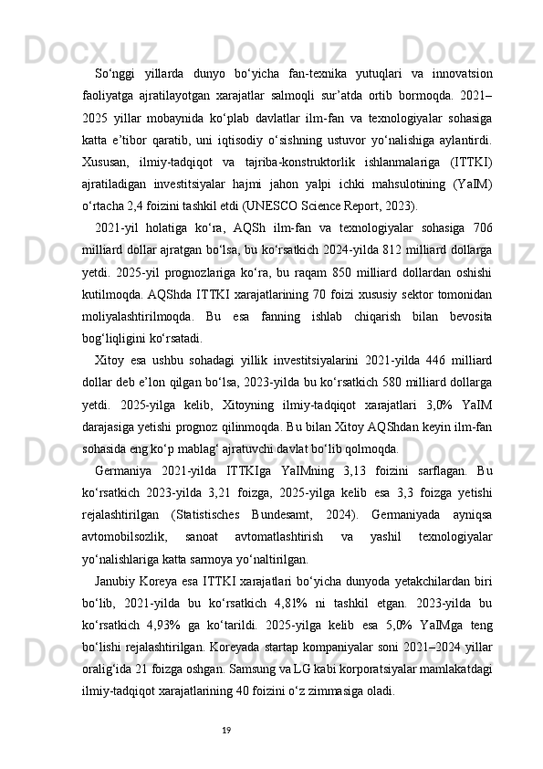 19So‘nggi   yillarda   dunyo   bo‘yicha   fan-texnika   yutuqlari   va   innovatsion
faoliyatga   ajratilayotgan   xarajatlar   salmoqli   sur’atda   ortib   bormoqda.   2021–
2025   yillar   mobaynida   ko‘plab   davlatlar   ilm-fan   va   texnologiyalar   sohasiga
katta   e’tibor   qaratib,   uni   iqtisodiy   o‘sishning   ustuvor   yo‘nalishiga   aylantirdi.
Xususan,   ilmiy-tadqiqot   va   tajriba-konstruktorlik   ishlanmalariga   (ITTKI)
ajratiladigan   investitsiyalar   hajmi   jahon   yalpi   ichki   mahsulotining   (YaIM)
o‘rtacha 2,4 foizini tashkil etdi (UNESCO Science Report, 2023).
2021-yil   holatiga   ko‘ra,   AQSh   ilm-fan   va   texnologiyalar   sohasiga   706
milliard dollar ajratgan bo‘lsa, bu ko‘rsatkich 2024-yilda 812 milliard dollarga
yetdi.   2025-yil   prognozlariga   ko‘ra,   bu   raqam   850   milliard   dollardan   oshishi
kutilmoqda.  AQShda  ITTKI   xarajatlarining 70  foizi  xususiy  sektor  tomonidan
moliyalashtirilmoqda.   Bu   esa   fanning   ishlab   chiqarish   bilan   bevosita
bog‘liqligini ko‘rsatadi.
Xitoy   esa   ushbu   sohadagi   yillik   investitsiyalarini   2021-yilda   446   milliard
dollar deb e’lon qilgan bo‘lsa, 2023-yilda bu ko‘rsatkich 580 milliard dollarga
yetdi.   2025-yilga   kelib,   Xitoyning   ilmiy-tadqiqot   xarajatlari   3,0%   YaIM
darajasiga yetishi prognoz qilinmoqda. Bu bilan Xitoy AQShdan keyin ilm-fan
sohasida eng ko‘p mablag‘ ajratuvchi davlat bo‘lib qolmoqda.
Germaniya   2021-yilda   ITTKIga   YaIMning   3,13   foizini   sarflagan.   Bu
ko‘rsatkich   2023-yilda   3,21   foizga,   2025-yilga   kelib   esa   3,3   foizga   yetishi
rejalashtirilgan   (Statistisches   Bundesamt,   2024).   Germaniyada   ayniqsa
avtomobilsozlik,   sanoat   avtomatlashtirish   va   yashil   texnologiyalar
yo‘nalishlariga katta sarmoya yo‘naltirilgan.
Janubiy   Koreya   esa   ITTKI   xarajatlari   bo‘yicha   dunyoda   yetakchilardan   biri
bo‘lib,   2021-yilda   bu   ko‘rsatkich   4,81%   ni   tashkil   etgan.   2023-yilda   bu
ko‘rsatkich   4,93%   ga   ko‘tarildi.   2025-yilga   kelib   esa   5,0%   YaIMga   teng
bo‘lishi   rejalashtirilgan.  Koreyada   startap  kompaniyalar   soni  2021–2024  yillar
oralig‘ida 21 foizga oshgan. Samsung va LG kabi korporatsiyalar mamlakatdagi
ilmiy-tadqiqot xarajatlarining 40 foizini o‘z zimmasiga oladi. 