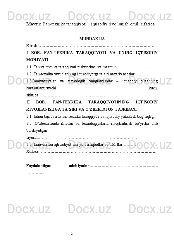 2Mavzu:   Fan-texnika taraqqiyoti – iqtisodiy rivojlanish omili sifatida
MUNDARIJA
Kirish ……………………………………………………………………………
I   BOB.   FAN-TEXNIKA   TARAQQIYOTI   VA   UNING   IQTISODIY
MOHIYATI
1.1. Fan va texnika taraqqiyoti tushunchasi va mazmuni ………………………..
1.2. Fan-texnika yutuqlarining iqtisodiyotga ta’siri nazariy asoslar ………….…
1.3.Innovatsiyalar   va   texnologik   yangilanishlar   –   iqtisodiy   o‘sishning
harakatlantiruvchi   kuchi
sifatida ………………………………………………….
II   BOB.   FAN-TEXNIKA   TARAQQIYOTINING   IQTISODIY
RIVOJLANISHGA TA’SIRI VA O‘ZBEKISTON TAJRIBASI
2.1. Jahon tajribasida fan-texnika taraqqiyoti va iqtisodiy yuksalish bog‘liqligi ...
2.2.   O‘zbekistonda   ilm-fan   va   texnologiyalarni   rivojlantirish   bo‘yicha   olib
borilayotgan
siyosat ……………………………………………………………….
2.3. Innovatsion iqtisodiyot sari yo‘ l  istiqbollar va takliflar ……………………..
Xulosa ……………………………………………………………………………
.
Foydalanilgan   adabiyotlar …………………………………….……..
…………. 