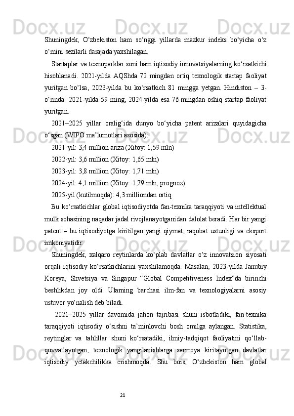 21Shuningdek,   O‘zbekiston   ham   so‘nggi   yillarda   mazkur   indeks   bo‘yicha   o‘z
o‘rnini sezilarli darajada yaxshilagan.
Startaplar va texnoparklar soni ham iqtisodiy innovatsiyalarning ko‘rsatkichi
hisoblanadi.   2021-yilda   AQShda   72   mingdan   ortiq   texnologik   startap   faoliyat
yuritgan   bo‘lsa,   2023-yilda   bu   ko‘rsatkich   81   mingga   yetgan.   Hindiston   –   3-
o‘rinda: 2021-yilda 59 ming, 2024-yilda esa 76 mingdan oshiq startap faoliyat
yuritgan.
2021–2025   yillar   oralig‘ida   dunyo   bo‘yicha   patent   arizalari   quyidagicha
o‘sgan (WIPO ma’lumotlari asosida):
2021-yil: 3,4 million ariza (Xitoy: 1,59 mln)
2022-yil: 3,6 million (Xitoy: 1,65 mln)
2023-yil: 3,8 million (Xitoy: 1,71 mln)
2024-yil: 4,1 million (Xitoy: 1,79 mln, prognoz)
2025-yil (kutilmoqda): 4,3 milliondan ortiq
Bu ko‘rsatkichlar  global iqtisodiyotda fan-texnika taraqqiyoti va intellektual
mulk sohasining naqadar jadal rivojlanayotganidan dalolat beradi. Har bir yangi
patent   –   bu   iqtisodiyotga   kiritilgan   yangi   qiymat,   raqobat   ustunligi   va   eksport
imkoniyatidir.
Shuningdek,   xalqaro   reytinlarda   ko‘plab   davlatlar   o‘z   innovatsion   siyosati
orqali   iqtisodiy   ko‘rsatkichlarini   yaxshilamoqda.   Masalan,   2023-yilda   Janubiy
Koreya,   Shvetsiya   va   Singapur   “Global   Competitiveness   Index”da   birinchi
beshlikdan   joy   oldi.   Ularning   barchasi   ilm-fan   va   texnologiyalarni   asosiy
ustuvor yo‘nalish deb biladi.
  2021–2025   yillar   davomida   jahon   tajribasi   shuni   isbotladiki,   fan-texnika
taraqqiyoti   iqtisodiy   o‘sishni   ta’minlovchi   bosh   omilga   aylangan.   Statistika,
reytinglar   va   tahlillar   shuni   ko‘rsatadiki,   ilmiy-tadqiqot   faoliyatini   qo‘llab-
quvvatlayotgan,   texnologik   yangilanishlarga   sarmoya   kiritayotgan   davlatlar
iqtisodiy   yetakchilikka   erishmoqda.   Shu   bois,   O‘zbekiston   ham   global 