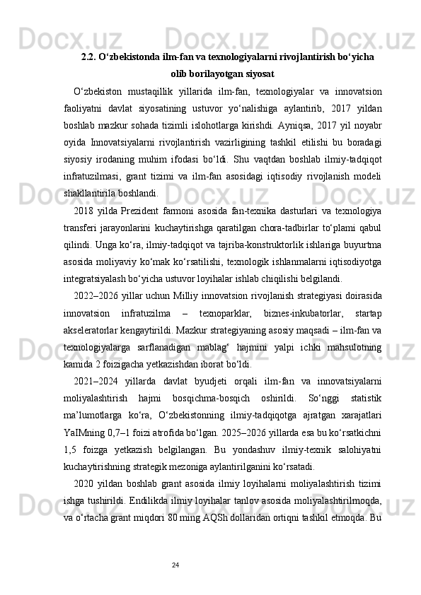 242.2. O‘zbekistonda ilm-fan va texnologiyalarni rivojlantirish bo‘yicha
olib borilayotgan siyosat
O‘zbekiston   mustaqillik   yillarida   ilm-fan,   texnologiyalar   va   innovatsion
faoliyatni   davlat   siyosatining   ustuvor   yo‘nalishiga   aylantirib,   2017   yildan
boshlab  mazkur  sohada   tizimli   islohotlarga kirishdi.  Ayniqsa,  2017 yil   noyabr
oyida   Innovatsiyalarni   rivojlantirish   vazirligining   tashkil   etilishi   bu   boradagi
siyosiy   irodaning   muhim   ifodasi   bo‘ldi.   Shu   vaqtdan   boshlab   ilmiy-tadqiqot
infratuzilmasi,   grant   tizimi   va   ilm-fan   asosidagi   iqtisodiy   rivojlanish   modeli
shakllantirila boshlandi.
2018   yilda   Prezident   farmoni   asosida   fan-texnika   dasturlari   va   texnologiya
transferi   jarayonlarini   kuchaytirishga   qaratilgan   chora-tadbirlar   to‘plami   qabul
qilindi. Unga ko‘ra, ilmiy-tadqiqot va tajriba-konstruktorlik ishlariga buyurtma
asosida  moliyaviy ko‘mak  ko‘rsatilishi, texnologik ishlanmalarni  iqtisodiyotga
integratsiyalash bo‘yicha ustuvor loyihalar ishlab chiqilishi belgilandi.
2022–2026 yillar uchun Milliy innovatsion rivojlanish strategiyasi  doirasida
innovatsion   infratuzilma   –   texnoparklar,   biznes-inkubatorlar,   startap
akseleratorlar kengaytirildi. Mazkur strategiyaning asosiy maqsadi – ilm-fan va
texnologiyalarga   sarflanadigan   mablag‘   hajmini   yalpi   ichki   mahsulotning
kamida 2 foizigacha yetkazishdan iborat bo‘ldi.
2021–2024   yillarda   davlat   byudjeti   orqali   ilm-fan   va   innovatsiyalarni
moliyalashtirish   hajmi   bosqichma-bosqich   oshirildi.   So‘nggi   statistik
ma’lumotlarga   ko‘ra,   O‘zbekistonning   ilmiy-tadqiqotga   ajratgan   xarajatlari
YaIMning 0,7–1 foizi atrofida bo‘lgan. 2025–2026 yillarda esa bu ko‘rsatkichni
1,5   foizga   yetkazish   belgilangan.   Bu   yondashuv   ilmiy-texnik   salohiyatni
kuchaytirishning strategik mezoniga aylantirilganini ko‘rsatadi.
2020   yildan   boshlab   grant   asosida   ilmiy   loyihalarni   moliyalashtirish   tizimi
ishga tushirildi. Endilikda ilmiy loyihalar tanlov asosida moliyalashtirilmoqda,
va o‘rtacha grant miqdori 80 ming AQSh dollaridan ortiqni tashkil etmoqda. Bu 